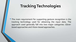 Tracking Technologies 
• The main requirement for supporting gesture recognition is the 
tracking technology used for obtaining the input data. The 
approach used generally fall into two major categories: Glove-based 
approaches and Vision-based approaches. 
 