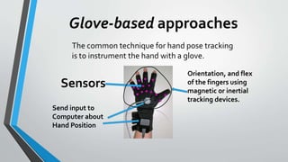 Glove-based approaches 
The common technique for hand pose tracking 
is to instrument the hand with a glove. 
Sensors 
Send input to 
Computer about 
Hand Position 
Orientation, and flex 
of the fingers using 
magnetic or inertial 
tracking devices. 
 