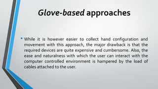 Glove-based approaches 
• While it is however easier to collect hand configuration and 
movement with this approach, the major drawback is that the 
required devices are quite expensive and cumbersome. Also, the 
ease and naturalness with which the user can interact with the 
computer controlled environment is hampered by the load of 
cables attached to the user. 
 