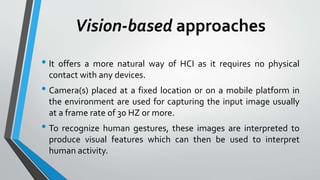 Vision-based approaches 
• It offers a more natural way of HCI as it requires no physical 
contact with any devices. 
• Camera(s) placed at a fixed location or on a mobile platform in 
the environment are used for capturing the input image usually 
at a frame rate of 30 HZ or more. 
• To recognize human gestures, these images are interpreted to 
produce visual features which can then be used to interpret 
human activity. 
 
