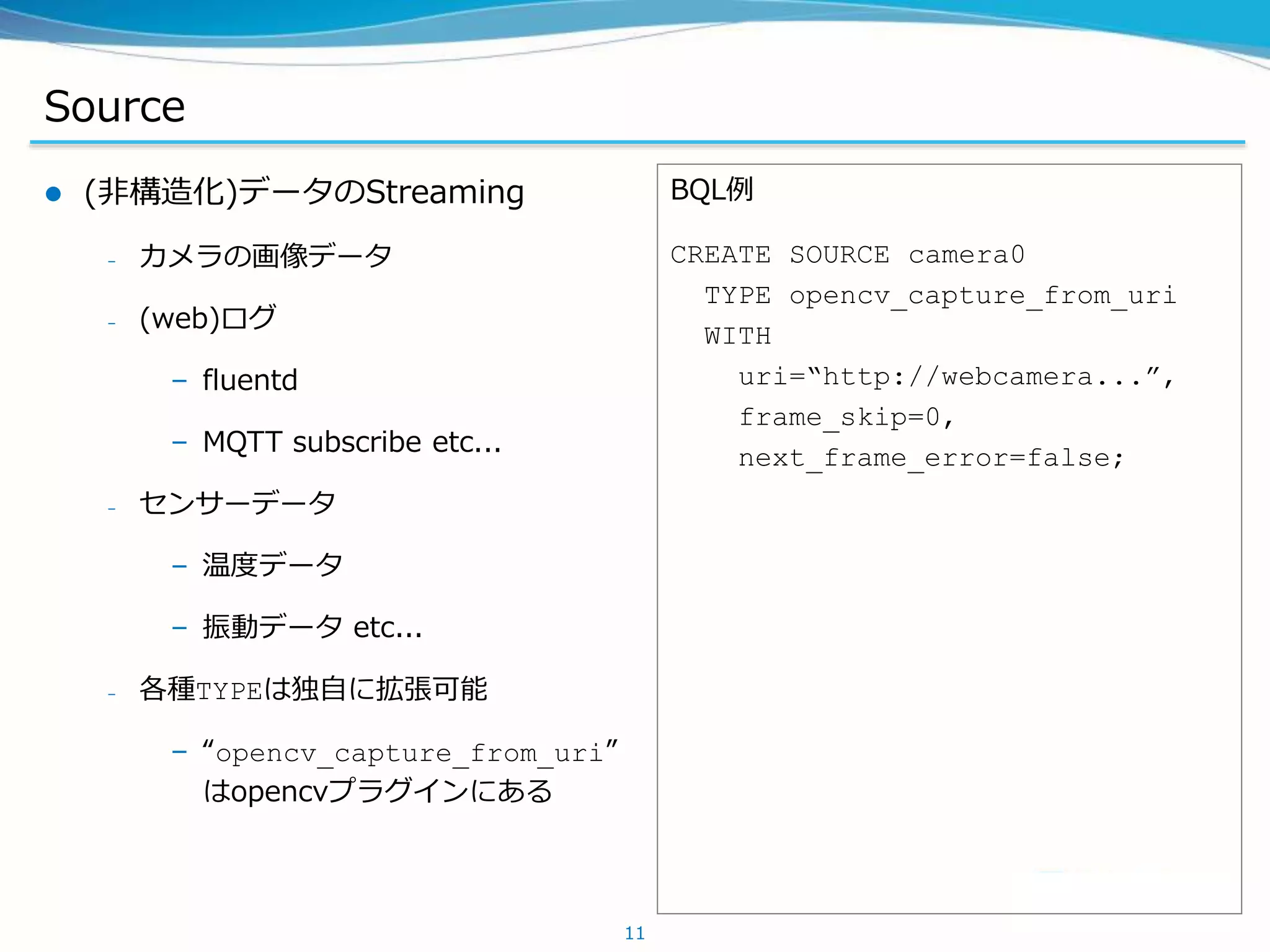 Source
 (非構造化)データのStreaming
– カメラの画像データ
– (web)ログ
– fluentd
– MQTT subscribe etc...
– センサーデータ
– 温度データ
– 振動データ etc...
– 各種TYPEは独自に拡張可能
– “opencv_capture_from_uri”
はopencvプラグインにある
11
BQL例
CREATE SOURCE camera0
TYPE opencv_capture_from_uri
WITH
uri=“http://webcamera...”,
frame_skip=0,
next_frame_error=false;
 