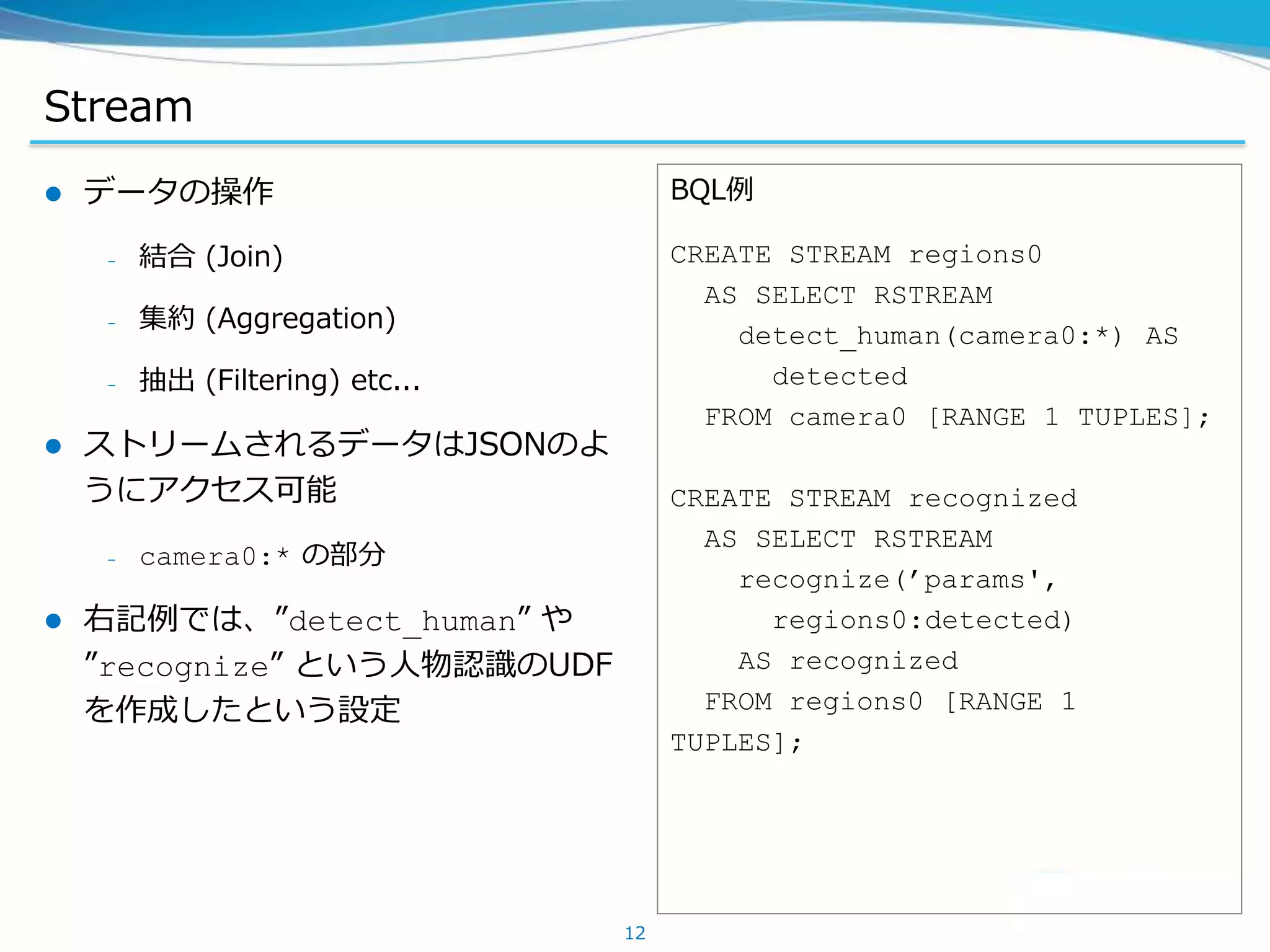 Stream
 データの操作
– 結合 (Join)
– 集約 (Aggregation)
– 抽出 (Filtering) etc...
 ストリームされるデータはJSONのよ
うにアクセス可能
– camera0:* の部分
 右記例では、”detect_human” や
”recognize” という人物認識のUDF
を作成したという設定
12
BQL例
CREATE STREAM regions0
AS SELECT RSTREAM
detect_human(camera0:*) AS
detected
FROM camera0 [RANGE 1 TUPLES];
CREATE STREAM recognized
AS SELECT RSTREAM
recognize(’params',
regions0:detected)
AS recognized
FROM regions0 [RANGE 1
TUPLES];
 