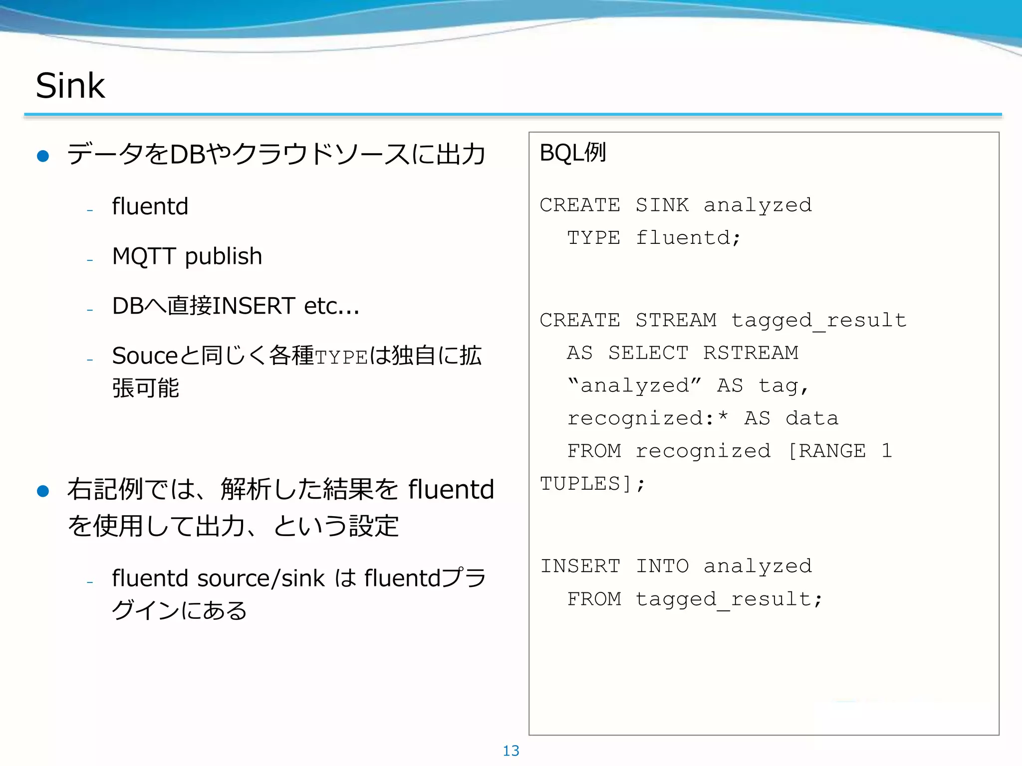 Sink
 データをDBやクラウドソースに出力
– fluentd
– MQTT publish
– DBへ直接INSERT etc...
– Souceと同じく各種TYPEは独自に拡
張可能
 右記例では、解析した結果を fluentd
を使用して出力、という設定
– fluentd source/sink は fluentdプラ
グインにある
13
BQL例
CREATE SINK analyzed
TYPE fluentd;
CREATE STREAM tagged_result
AS SELECT RSTREAM
“analyzed” AS tag,
recognized:* AS data
FROM recognized [RANGE 1
TUPLES];
INSERT INTO analyzed
FROM tagged_result;
 