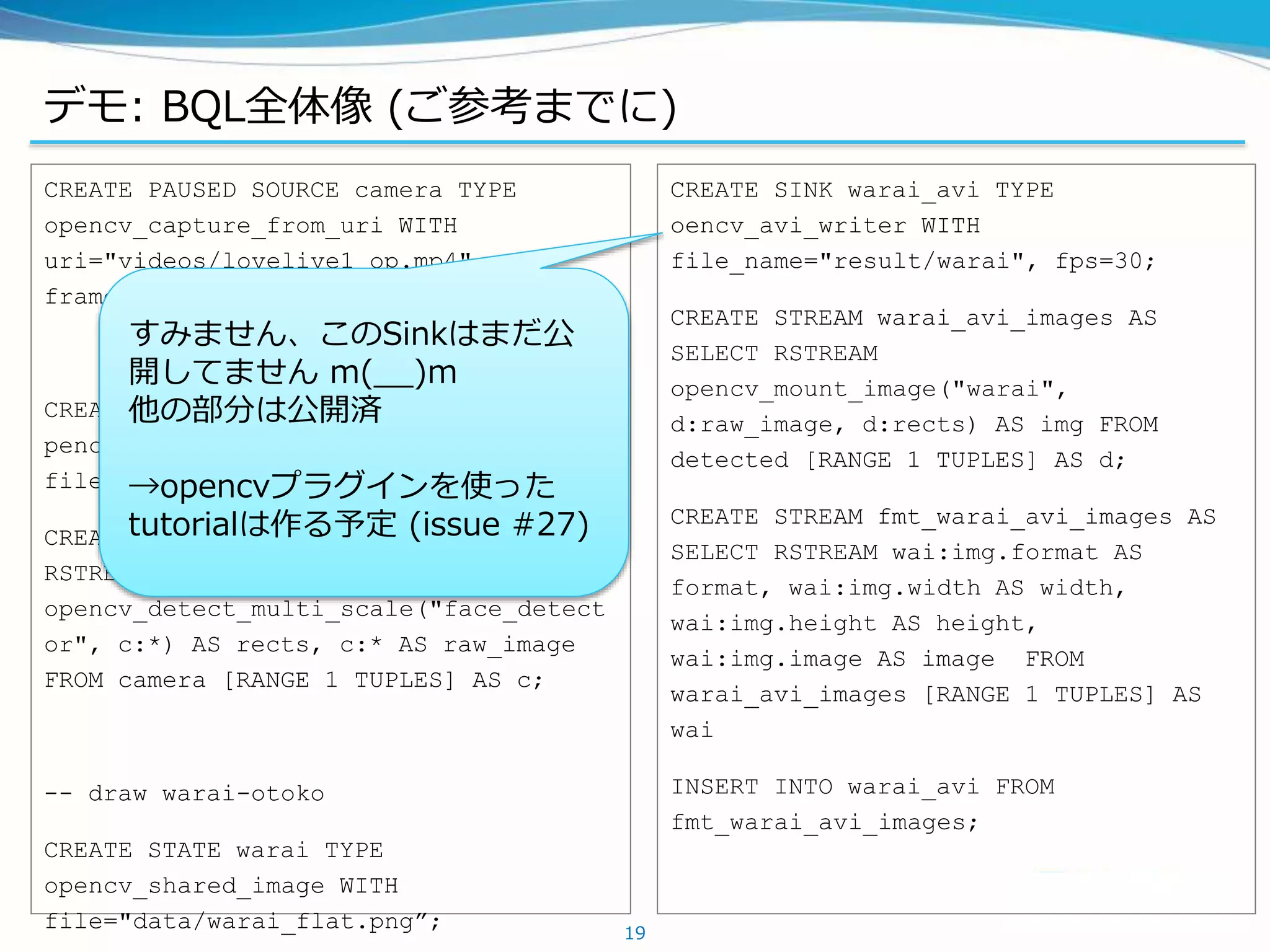 デモ: BQL全体像 (ご参考までに)
19
CREATE PAUSED SOURCE camera TYPE
opencv_capture_from_uri WITH
uri="videos/lovelive1_op.mp4",
frame_skip=0, next_frame_error=false;
CREATE STATE face_detector TYPE
pencv_cascade_classifier WITH
file="data/lbpcascade_animeface.xml”;
CREATE STREAM detected AS SELECT
RSTREAM
opencv_detect_multi_scale("face_detect
or", c:*) AS rects, c:* AS raw_image
FROM camera [RANGE 1 TUPLES] AS c;
-- draw warai-otoko
CREATE STATE warai TYPE
opencv_shared_image WITH
file="data/warai_flat.png”;
CREATE SINK warai_avi TYPE
oencv_avi_writer WITH
file_name="result/warai", fps=30;
CREATE STREAM warai_avi_images AS
SELECT RSTREAM
opencv_mount_image("warai",
d:raw_image, d:rects) AS img FROM
detected [RANGE 1 TUPLES] AS d;
CREATE STREAM fmt_warai_avi_images AS
SELECT RSTREAM wai:img.format AS
format, wai:img.width AS width,
wai:img.height AS height,
wai:img.image AS image FROM
warai_avi_images [RANGE 1 TUPLES] AS
wai
INSERT INTO warai_avi FROM
fmt_warai_avi_images;
すみません、このSinkはまだ公
開してません m(__)m
他の部分は公開済
→opencvプラグインを使った
tutorialは作る予定 (issue #27)
 