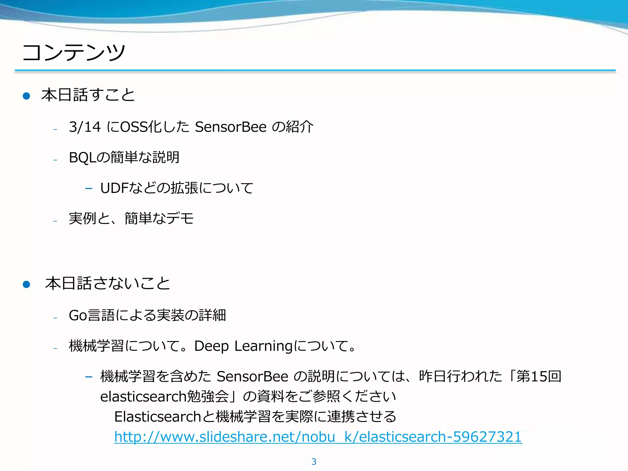 コンテンツ
 本日話すこと
– 3/14 にOSS化した SensorBee の紹介
– BQLの簡単な説明
– UDFなどの拡張について
– 実例と、簡単なデモ
 本日話さないこと
– Go言語による実装の詳細
– 機械学習について。Deep Learningについて。
– 機械学習を含めた SensorBee の説明については、昨日行われた「第15回
elasticsearch勉強会」の資料をご参照ください
Elasticsearchと機械学習を実際に連携させる
http://www.slideshare.net/nobu_k/elasticsearch-59627321
3
 