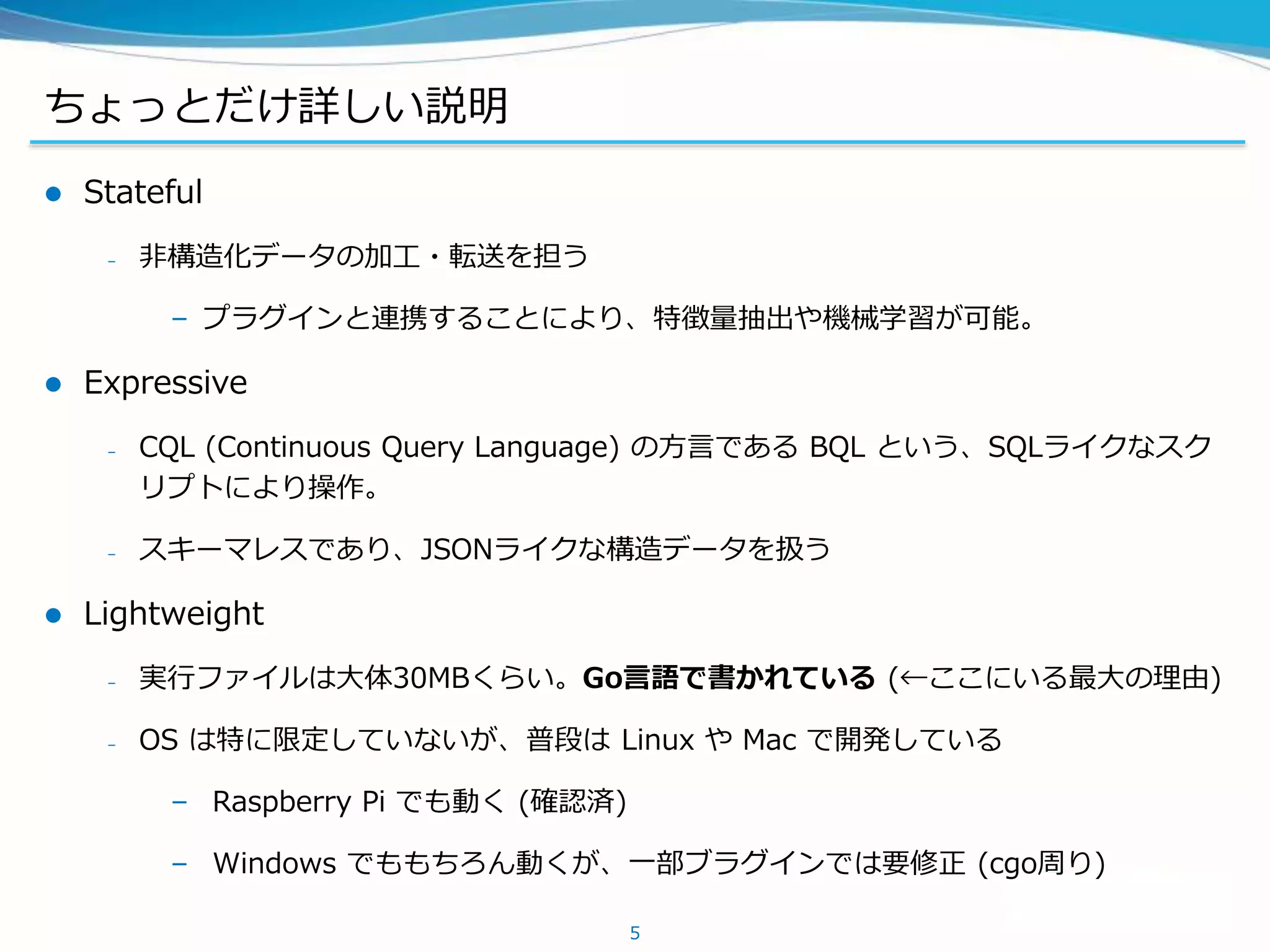ちょっとだけ詳しい説明
 Stateful
– 非構造化データの加工・転送を担う
– プラグインと連携することにより、特徴量抽出や機械学習が可能。
 Expressive
– CQL (Continuous Query Language) の方言である BQL という、SQLライクなスク
リプトにより操作。
– スキーマレスであり、JSONライクな構造データを扱う
 Lightweight
– 実行ファイルは大体30MBくらい。Go言語で書かれている (←ここにいる最大の理由)
– OS は特に限定していないが、普段は Linux や Mac で開発している
– Raspberry Pi でも動く (確認済)
– Windows でももちろん動くが、一部ブラグインでは要修正 (cgo周り)
5
 