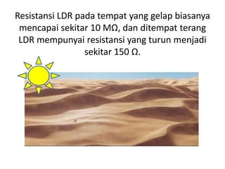Resistansi LDR pada tempat yang gelap biasanya
mencapai sekitar 10 MΩ, dan ditempat terang
LDR mempunyai resistansi yang turun menjadi
sekitar 150 Ω.
 