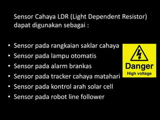 Sensor Cahaya LDR (Light Dependent Resistor)
dapat digunakan sebagai :
• Sensor pada rangkaian saklar cahaya
• Sensor pada lampu otomatis
• Sensor pada alarm brankas
• Sensor pada tracker cahaya matahari
• Sensor pada kontrol arah solar cell
• Sensor pada robot line follower
 