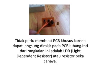 Tidak perlu membuat PCB khusus karena
dapat langsung dirakit pada PCB lubang.Inti
dari rangkaian ini adalah LDR (Light
Dependent Resistor) atau resistor peka
cahaya.
 