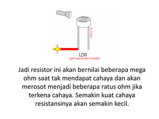 Jadi resistor ini akan bernilai beberapa mega
ohm saat tak mendapat cahaya dan akan
merosot menjadi beberapa ratus ohm jika
terkena cahaya. Semakin kuat cahaya
resistansinya akan semakin kecil.
 
