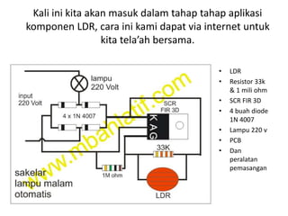 Kali ini kita akan masuk dalam tahap tahap aplikasi
komponen LDR, cara ini kami dapat via internet untuk
kita tela’ah bersama.
• LDR
• Resistor 33k
& 1 mili ohm
• SCR FIR 3D
• 4 buah diode
1N 4007
• Lampu 220 v
• PCB
• Dan
peralatan
pemasangan
 