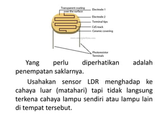 Yang perlu diperhatikan adalah
penempatan saklarnya.
Usahakan sensor LDR menghadap ke
cahaya luar (matahari) tapi tidak langsung
terkena cahaya lampu sendiri atau lampu lain
di tempat tersebut.
 