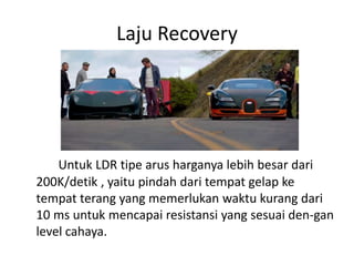 Laju Recovery
Untuk LDR tipe arus harganya lebih besar dari
200K/detik , yaitu pindah dari tempat gelap ke
tempat terang yang memerlukan waktu kurang dari
10 ms untuk mencapai resistansi yang sesuai den-gan
level cahaya.
 