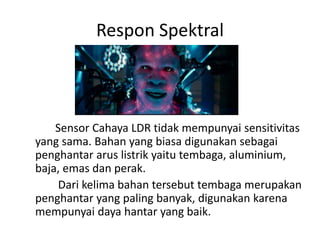 Respon Spektral
Sensor Cahaya LDR tidak mempunyai sensitivitas
yang sama. Bahan yang biasa digunakan sebagai
penghantar arus listrik yaitu tembaga, aluminium,
baja, emas dan perak.
Dari kelima bahan tersebut tembaga merupakan
penghantar yang paling banyak, digunakan karena
mempunyai daya hantar yang baik.
 