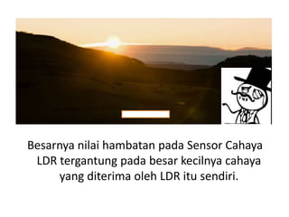 Besarnya nilai hambatan pada Sensor Cahaya
LDR tergantung pada besar kecilnya cahaya
yang diterima oleh LDR itu sendiri.
 