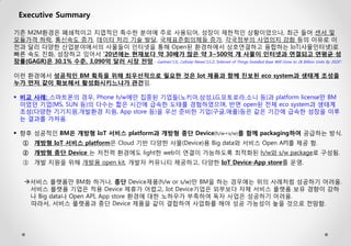 Executive Summary 
기존 M2M환경은 폐쇄적이고 지엽적인 특수한 분야에 주로 사용되어, 성장이 제한적인 상황이었으나, 최근 들어 센서 및 모듈가격 하락, 통신속도 증가, 데이터 처리 기술 발달, 국제표준회의체들 증가, 각국정부의 사업의지 강화 등의 이유로 이전과 달리 다양한 산업분야에서의 사물들이 인터넷을 통해 Open된 환경하에서 상호연결하고 융합하는 IoT(사물인터넷)로 빠른 속도 진화, 성장하고 있어서 ‘20년에는 현재보다 약 30배가 많은 약 3~500억 개 사물이 인터넷과 연결되고 연평균 성장률(GAGR)은 30.1% 수준, 3,090억 달러 시장 전망.- Gartner(‘13), Cellular-News(‘13.2),“Internet of Things Installed Base Will Grow to 26 Billion Units By 2020”. 이런 환경에서 성공적인 BM 획득을 위해 최우선적으로 필요한 것은 Iot 제품과 함께 진보된 eco system과 생태계 조성을 누가 먼저 같이 확보해서 활성화시키느냐가 관건임. 
비교 사례: 스마트폰의 경우, Phone h/w에만 집중된 기업들(노키아,삼성,LG,모토로라,소니 등)과 platform license만 BM이었던 기업(MS, SUN 등)의 다수는 짧은 시간에 급속한 도태를 경험하였으며, 반면 open된 전체 eco system과 생태계 조성(다양한 기기지원,개발환경 지원, App store 등)을 우선 준비한 기업(구글,애플)등은 같은 기간에 급속한 성장을 이루는 결과를 가져옴. 
향후 성공적인 BM은 개방형 IoT 서비스 platform과 개방형 종단 Device(h/w+s/w)를 함께 packaging하여 공급하는 방식. 
①개방형 IoT 서비스 platform은 Cloud 기반 다양한 사물(Device)용 Big data와 서비스 Open API를 제공 함. 
②개방형 종단 Device 는 저전력 환경에도 light한 web이 연결이 가능하도록 최적화된 h/w와 s/w package로 구성됨. 
③개발 지원을 위해 개발용 open kit, 개발자 커뮤니티 제공하고, 다양한 IoT Device-App store를 운영. 서비스 플랫폼만 BM화 하거나, 종단 Device제품(h/w or s/w)만 BM을 하는 경우에는 위의 사례처럼 성공하기 어려움. 서비스 플랫폼 기업은 적용 Device 제휴가 어렵고, Iot Device기업은 외부보다 자체 서비스 플랫폼 보유 경향이 강하 나 Big data나 Open API, App store 환경에 대한 노하우가 부족하여 독자 사업은 성공하기 어려움. 따라서, 서비스 플랫폼과 종단 Device 제품을 같이 결합하여 사업화를 해야 성공 가능성이 높을 것으로 전망함.  