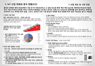 1. IoT 산업 변화와 중국 현황(2/2) 
I. 사업 개요 및 시장 전망 
 중국 시장 전망 중국, 세계 M2M 시장 27% … M2M 시장 주도 중국의 사물지능통신(M2M) 네트워크에 연결된 사물이 2013년에 5000만개에 이르러 전세계 M2M 시장의 4분의1(27%) 넘어 가장 큰 시장 주도- 2013 GSMA 보고서. 
중국은 현재와 향후 Global에서 가장 큰 IoT Market이고 그 성장 속도와 확장 폭은 매우 높으며, MNO와 Module기업은 저가 기존 Product기반에 서비스 Platform확장을 시도하고 있지만, 전체 eco system과 생태계를 같이 준비하는 면에서는 아직까지 다소 부족한 면이 있음. 그러나, 정부의 자국 기업 중심의 내재화 육성 성향에 따라 성장 가능성은 높다고 예상됨. 
정부 지원 : ‘20년까지 6천억 달러(약 614조원)를 IoT 분야에 지원. 
시 사 점: ① 정부 주도기업 주도로 전환되며 발전할 것으로 예상. 정부의 지원정책이 잇달아 발표되면서 사물인터넷(IoT)에 대한 인지도가 확산돼 주요 투자대상으로 부상함. ② 첨단 의료기기, 자동차, 공장자동화, 농작물 수확량 제고 센서 등 에서 광범위하게 활용될 것으로 전망. ③ 사물인터넷과 밀접한 관련이 있는 제조, 운영, 서비스 산업에 새로 운 기회가 될 전망 - 관련 반도체, Device, 서비스 등이 급속도로 확장될 것으로 예상됨. 
 중국 MNO 차이나 모바일(China Mobile), 차이나 유니컴(China Unicom), 차이나 텔레콤(China Telecom) 등 중국의 주요 이동통신 사업자들과 국영기업 및 정부가 서로 긴밀히 협력하여 우선 IoT 통신망과 시스템, 표준화에 집중하며, 단계적으로 다양한 응용 분야로 확장하고자 함. 
 중국 정부 방향과 시사점 
’20년에는 중국 IoT가 1,615억 달러(KRW 166조) 규모 시장으로 성장. 
 중국 Module Player ① SIMCOM - Sim tech(홍콩)의 자회사, 상해 위치. Global 4위 M/S의 M2M 통신 Module 제조사. - 경쟁사 대비, 저렴한 Module공급으로 경쟁력 있으나, IoT로 진화에 대한 준비가 다른 Global 경쟁사 대비, 늦은 상황임. 올해 Cloud Platform 검토 중. ② HUAWEI - 통신 장비 및 모듈 제조사. 최근 IoT 분야에 큰 관심과 함께 IoT Device와 Cloud 기반으로 활발히 준비 중. 
 중국 가전 Player : Smart home 분야 
중국 사물인터넷(IoT) 주요 응용시장 비중(2011 조사) - 향후 Smart home 분야와 Legacy 인터넷 서비스, Wearable device와 융합된 분야가 큰 폭 성장 예상됨. 
'CHiQ‘ (창홍 Smart home 브랜드) : - 스마트 폰과 연동되는 스마트 TV, 식 재료 정보를 Cloud에 저장해 신선도를 사용자에게 알려주는 냉장고, 사람을 인식하고 원격 제어할 수 있는 에어컨을 잇따라 출시. 
하이얼: - 지난해 12월 출범한 IoT 연합 '올씬 얼라이언스'의 회원 가입. CES 에서 하이얼 Cloud를 통해 자사 스마트 폰 및 스마트TV는 물론 냉장고, 세탁기, 에어컨 등 가전을 통합 제어하는 기술을 ces 시연함. 
하이센스: - 75·85인치 UHD 안드로이드TV를 출시.(세계 최초) 
스카이워스: - 알리바바와 협력해 '쿠카TV'를 출시. TV를 보며 물건을 구매할 때 알리바바의 전자결제 시스템을 바로 이용할 수 있는 제품임.  