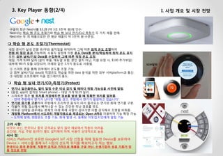 3. Key Player 동향(2/4) 
I. 사업 개요 및 시장 전망 
$249달러 
 학습 형 온도 조절기(Thermostat) 내장 센서가 실내 인원 유/무와 움직임을 파악하여 그에 따른 최적 온도 조절하여 전원 비 절감 효과 가능하며, 사용자 설정에 의한 온도 Data를 분석/학습하여 최적 온도 유지. 또한, 외부 날씨/기상 Data를 수집하여 그에 따른 적정 온도 조정. 대당, 가격 $249 달러 (설치 부품, 매뉴얼 포함, 본인 설치 아닌, 지원 요청 시, $100 추가부담) 내부에 Wi-Fi 모듈 내장되어, 아래와 같은 3가지 용도로 사용됨. ① 스마트 폰을 통해 외부에서 온도를 조절 가능. ② 외부 날씨/기상 data와 적정온도 학습을 위한 data 분석을 위한 외부 서버platform과 통신. ③ 내장된 소프트웨어 자동 업그레이드용도. 
고려 사항: 미국이 아닌, 한국이나 중국 규격과도 맞지 않아 해외에서 적용이 어려움. 공간(방, 거실, 주방 등)마다 별도 설치해야 하며, 비용이 상대적으로 높음. 시사 점: 서비스 Platform만 보유한 Google이 IoT 시장 선점을 위해 필요한 Device를 보유하여 Device + 서비스를 통해 IoT 시장의 선도적 위치를 확보하고자 하는 행보. 한국이나 중국 환경에 적합한 규격과 가격으로 제품을 구글 아닌, 신생기업이 성공 기회가 있을 것으로 전망 
구글이 최근 Nest사를 $3.2B (약 3조 3천억 원)에 인수. Nest사는 학습 형 온도 조절기와 학습 형 실내 연기/Co2 측정기 두 가지 제품 판매. Nest사는 두 개 제품으로만 연 평균 매출이 약 3천억 원 수준임. 
학습 형 실내 연기/CO2측정기(Protect) 
연기나 일산화탄소, 열이 일정 수준 이상 감지 될 때마다 위험 가능성을 사전에 알림. 
(음성, app이 설치된 Smart phone) – 대당 가격 $129 달러. 
스마트한 점은 방 위치를 저장해두면 경보를 발생 할 때 정확한 위치를 알려줌. - 만약 주방에서 연기가 난다면 “위험 경고, 주방에서 연기가 발생하고 있습니다” 
연기와 증기를 구분하여 주방에서 조리하던 음식이 타서 올라오는 연기와 화재 연기를 구분. 
더불어 위험 장소에서 빠져나갈 수 있는 간단한 피난 경로를 유도. 
어두운 상태일 경우에는 본체의 아래 쪽에 사람이 걸어가면 이를 감지해서 조명을 비춰줌. 
개방형 Platform에서 서드파티 개발자용으로 제공되는 Open API를 이용하여 기능 확장 가능. – 도착에 맞춰, 희망온도 조절 기능, 화재 발생 시, 등록된 이웃집,지인에게 알림 기능  