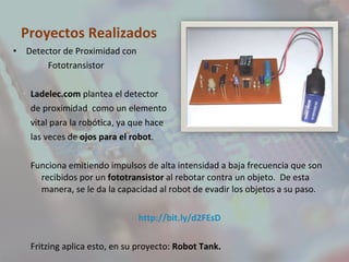 Proyectos Realizados Detector de Proximidad con Fototransistor Ladelec.com  plantea el detector de proximidad  como un elemento vital para la robótica, ya que hace las veces de  ojos para el robot . Funciona emitiendo impulsos de alta intensidad a baja frecuencia que son recibidos por un  fototransistor  al rebotar contra un objeto.  De esta manera, se le da la capacidad al robot de evadir los objetos a su paso. http://bit.ly/d2FEsD Fritzing aplica esto, en su proyecto:  Robot Tank. 