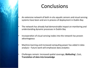 Conclusions	
  
•  An	
  extensive	
  network	
  of	
  both	
  in-­‐situ	
  aqua+c	
  sensors	
  and	
  visual	
  sensing	
  
systems	
  have	
  been	
  and	
  are	
  in	
  process	
  of	
  deployment	
  in	
  Dublin	
  Bay	
  
	
  
•  The	
  network	
  has	
  already	
  had	
  demonstrable	
  impact	
  on	
  monitoring	
  and	
  
understanding	
  dynamic	
  processes	
  in	
  Dublin	
  Bay	
  
•  Incorpora+on	
  of	
  visual	
  sensing	
  nodes	
  into	
  the	
  network	
  has	
  proven	
  
advantageous	
  
•  Machine	
  learning	
  and	
  increased	
  compu+ng	
  power	
  has	
  aided	
  in	
  data	
  
analysis	
  –	
  future	
  work	
  will	
  emphasize	
  data	
  analy+cs	
  	
  
	
  
•  Challenges	
  remain:	
  Increased	
  spa+al	
  coverage,	
  Biofouling!,	
  Cost,	
  
Transla2on	
  of	
  data	
  into	
  knowledge	
  
	
  
	
  
	
  
 