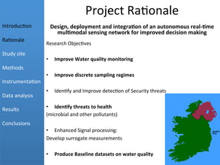 Project	
  Ra+onale	
  
Design,	
  deployment	
  and	
  integra2on	
  of	
  an	
  autonomous	
  real-­‐2me	
  
mul2modal	
  sensing	
  network	
  for	
  improved	
  decision	
  making	
  
Research	
  Objec+ves	
  
	
  
•  Improve	
  Water	
  quality	
  monitoring	
  
•  Improve	
  discrete	
  sampling	
  regimes	
  
	
  
•  Iden+fy	
  and	
  Improve	
  detec+on	
  of	
  Security	
  threats	
  
•  Iden2fy	
  threats	
  to	
  health	
  
(microbial	
  and	
  other	
  pollutants)	
  
•  Enhanced	
  Signal	
  processing:	
  
Develop	
  surrogate	
  measurements	
  
•  Produce	
  Baseline	
  datasets	
  on	
  water	
  quality	
  
	
  
	
  
	
  
Introduc+on	
  
	
  
Ra+onale	
  
	
  
Study	
  site	
  
	
  
Methods	
  
	
  
Instrumenta+on	
  
	
  
Data	
  analysis	
  
	
  
Results	
  
	
  
Conclusions	
  
 