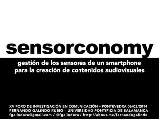 sensorconomy
gestión de los sensores de un smartphone 
para la creación de contenidos audiovisuales

XV FORO DE INVESTIGACIÓN EN COMUNICACIÓN – PONTEVEDRA 06/02/2014
FERNANDO GALINDO RUBIO – UNIVERSIDAD PONTIFICIA DE SALAMANCA
fgalindoru@gmail.com / @fgalindoru / http://about.me/fernandogalindo

 