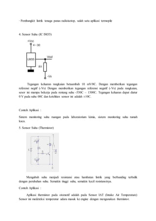 · Pembangkit listrik tenaga panas radioisotop, salah satu aplikasi termopile
4. Sensor Suhu (IC IM35)
Tegangan keluaran rangkaian betaambah 10 mV/0C. Dengan memberikan tegangan
referensi negtif (-Vs) Dengan memberikan tegangan referensi negatif (-Vs) pada rangkaian,
sesor ini mampu bekerja pada rentang suhu -550C – 1500C. Tegangan keluaran dapat diatur
0 V pada suhu 00C dan ketelitian sensor ini adalah ±10C.
Contoh Aplikasi :
Sistem monitoring suhu ruangan pada laboratorium kimia, sistem monitoring suhu rumah
kaca.
5. Sensor Suhu (Thermistor)
Mengubah suhu menjadi resistansi atau hambatan listrik yang berbanding terbalik
dengan perubahan suhu. Semakin tinggi suhu, semakin kecil resistansinya.
Contoh Aplikasi :
Aplikasi thermistor pada otomotif adalah pada Sensor IAT (Intake Air Temperature)
Sensor ini medeteksi temperatur udara masuk ke engine dengan mengunakan thermistor.
 