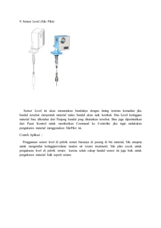 9. Sensor Level (Silo Pilot)
Sensor Level ini akan menurunkan bandulnya dengan timing tertentu kemudian jika
bandul tersebut menyentuh material maka bandul akan naik kembali. Dan Level ketinggian
material bisa diketahui dari Panjang bandul yang diturunkan tersebut. Bisa juga diperintahkan
dari Pusat Kontrol untuk memberikan Command ke Controller jika ingin melakukan
pengukuran material menggunakan SiloPilot ini.
Contoh Aplikasi :
Penggunaan sensor level di pabrik semen biasanya di pasang di bin material, Silo ataupun
untuk mengetahui ketinggian/volume tandon air (water treatment). Silo pilot cocok untuk
pengukuran level di pabrik semen karena selain cukup handal sensor ini juga baik untuk
pengukuran material bulk seperti semen.
 