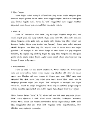 b. Motor Stepper
Motor stepper adalah perangkat elektromekanis yang bekerja dengan mengubah pulsa
elektronis menjadi gerakan mekanis diskrit. Motor stepper bergerak berdasarkan urutan pulsa
yang diberikan kepada motor. Karena itu, untuk menggerakkan motor stepper diperlukan
pengendali motor stepper yang membangkitkan pulsa-pulsa periodik.
c. Motor DC
Motor DC meruapakan suatu mesin yang berfuungsi mengubah tenaga listrik arus
searah menjadi gerak atau energy mekanik. Bagian utama motor DC adalah statos dan rotor
dimana kumparan medan pada motor dc disebut stator (bagian yang tidak berputar) dan
kumparan jangkar disebut rotor (bagian yang berputar). Bentuk motor paling sederhana
memiliki kumparan satu lilitan yang bisa berputar bebas di antara kutub-kutub magnet
permanen. Catu tegangan dc dari baterai menuju ke lilitan melalui sikat yang menyentuh
komutator, dua segmen yang terhubung dengan dua ujung lilitan. Kumparan satu lilitan pada
gambar di atas disebut angker dinamo. Angker dinamo adalah sebutan untuk komponen yang
berputar di antara medan magnet.
d. Motor Brushless DC
Motor dc tanpa sikat atau disebut Brushless DC Motor. Brushless DC Motor adalah
suatu jenis motor-sinkron. Artinya medan magnet yang dihasilkan oleh stator dan medan
magnet yang dihasilkan oleh rotor berputar di frekuensi yang sama. BLDC motor tidak
mengalami Slip, tidak seperti yang terjadi pada motor induksi biasa. Motor jenis ini
mempunyai permanen magnet pada bagian "rotor" sedangkan elektro-magnet pada bagian
"stator"-nya. Setelah itu, dengan menggunakan sebuah rangkaian sederhana (simpel computer
system), maka kita dapat merubah arus di eletro-magnet ketika bagian "rotor"-nya berputar.
Motor Brushless Direct Current( BLDC) adalah salah satu jenis motor yang cepat populer.
BLDC motor digunakan di dunia industri seperti Permobilan, Atmosphere, Konsumen,
Otomasi Medis, Industri dan Peralatan Instrumentasi. Sesuai dengan namanya, BLDC motor
tidak menggunakan sikat atau Brush untuk pergantian medan magnet(komutasi), tetapi
dilakukan secara elektronis commutated.
 