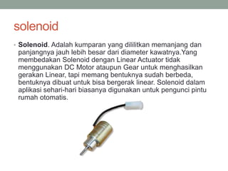 solenoid
• Solenoid. Adalah kumparan yang dililitkan memanjang dan
panjangnya jauh lebih besar dari diameter kawatnya.Yang
membedakan Solenoid dengan Linear Actuator tidak
menggunakan DC Motor ataupun Gear untuk menghasilkan
gerakan Linear, tapi memang bentuknya sudah berbeda,
bentuknya dibuat untuk bisa bergerak linear. Solenoid dalam
aplikasi sehari-hari biasanya digunakan untuk pengunci pintu
rumah otomatis.
 
