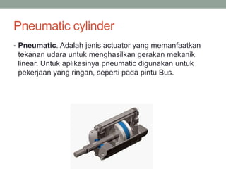 Pneumatic cylinder
• Pneumatic. Adalah jenis actuator yang memanfaatkan
tekanan udara untuk menghasilkan gerakan mekanik
linear. Untuk aplikasinya pneumatic digunakan untuk
pekerjaan yang ringan, seperti pada pintu Bus.
 