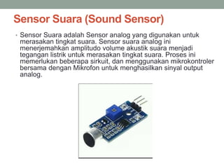 Sensor Suara (Sound Sensor)
• Sensor Suara adalah Sensor analog yang digunakan untuk
merasakan tingkat suara. Sensor suara analog ini
menerjemahkan amplitudo volume akustik suara menjadi
tegangan listrik untuk merasakan tingkat suara. Proses ini
memerlukan beberapa sirkuit, dan menggunakan mikrokontroler
bersama dengan Mikrofon untuk menghasilkan sinyal output
analog.
 