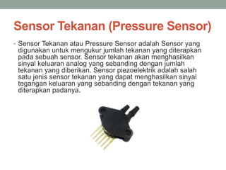 Sensor Tekanan (Pressure Sensor)
• Sensor Tekanan atau Pressure Sensor adalah Sensor yang
digunakan untuk mengukur jumlah tekanan yang diterapkan
pada sebuah sensor. Sensor tekanan akan menghasilkan
sinyal keluaran analog yang sebanding dengan jumlah
tekanan yang diberikan. Sensor piezoelektrik adalah salah
satu jenis sensor tekanan yang dapat menghasilkan sinyal
tegangan keluaran yang sebanding dengan tekanan yang
diterapkan padanya.
 