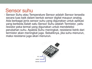 Sensor suhu
• Sensor Suhu atau Temperature Sensor adalah Sensor tersedia
secara luas baik dalam bentuk sensor digital maupun analog.
Ada berbagai jenis sensor suhu yang digunakan untuk aplikasi
yang berbeda.Salah satu Sensor Suhu adalah Termistor, yaitu
resistor peka termal yang digunakan untuk mendeteksi
perubahan suhu. Apabila Suhu meningkat, resistansi listrik dari
termistor akan meningkat juga. Sebaliknya, jika suhu menurun,
maka resistansi juga akan menurun.
 