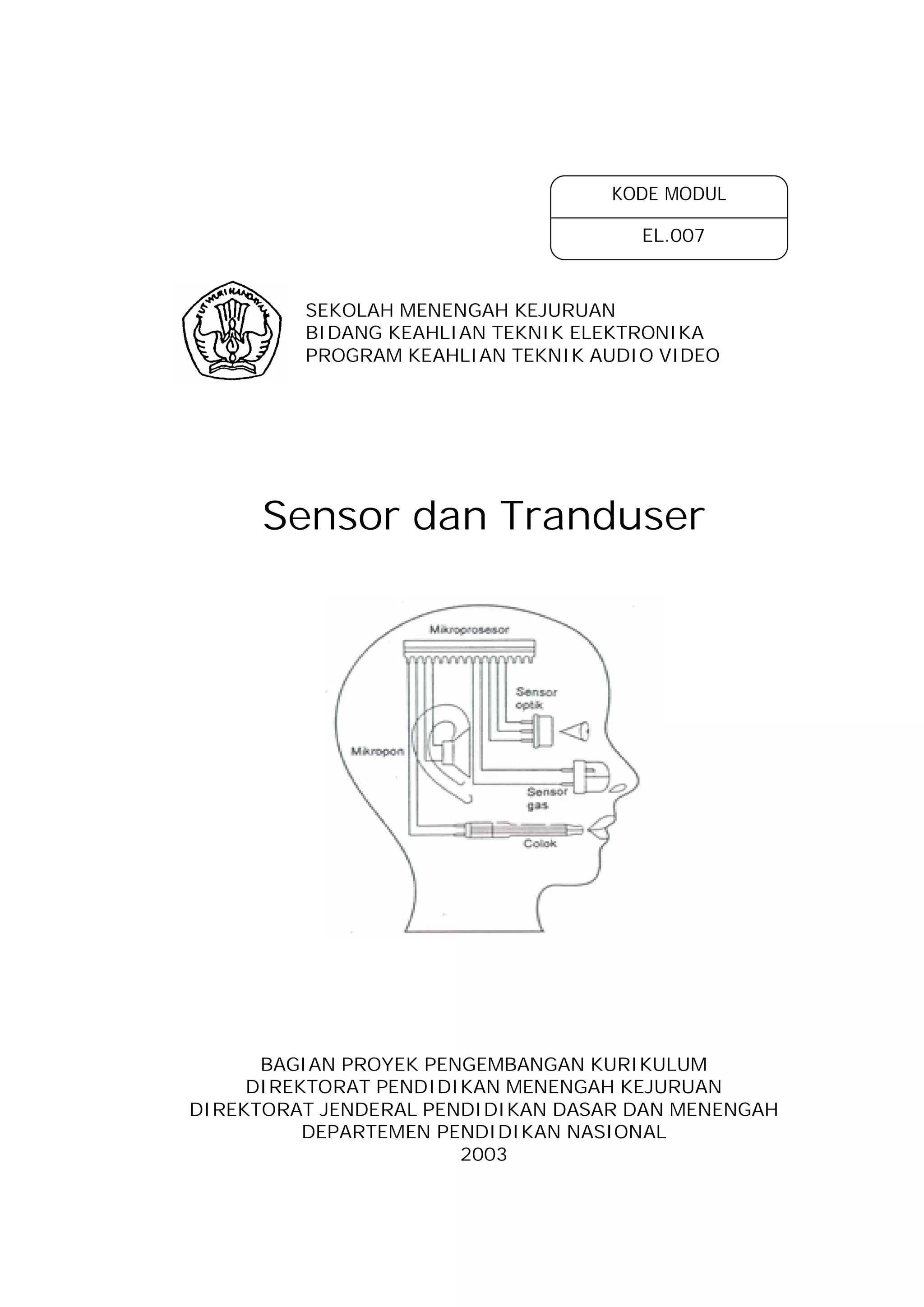 KODE MODUL

                                     EL.007



         SEKOLAH MENENGAH KEJURUAN
         BIDANG KEAHLIAN TEKNIK ELEKTRONIKA
         PROGRAM KEAHLIAN TEKNIK AUDIO VIDEO




      Sensor dan Tranduser




      BAGIAN PROYEK PENGEMBANGAN KURIKULUM
     DIREKTORAT PENDIDIKAN MENENGAH KEJURUAN
DIREKTORAT JENDERAL PENDIDIKAN DASAR DAN MENENGAH
          DEPARTEMEN PENDIDIKAN NASIONAL
                       2003
 