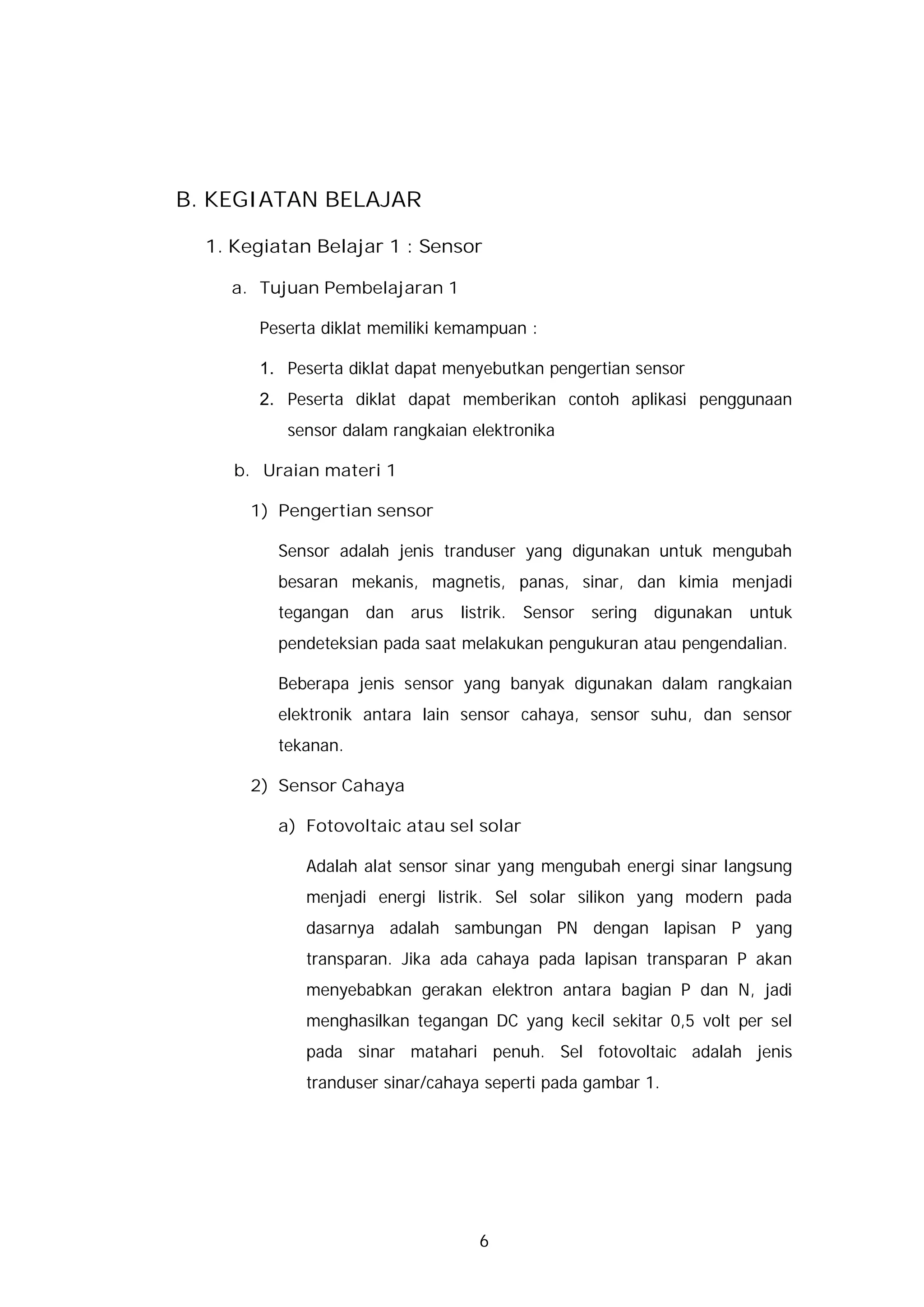 B. KEGIATAN BELAJAR

  1. Kegiatan Belajar 1 : Sensor

    a. Tujuan Pembelajaran 1

       Peserta diklat memiliki kemampuan :

       1. Peserta diklat dapat menyebutkan pengertian sensor
       2. Peserta diklat dapat memberikan contoh aplikasi penggunaan
          sensor dalam rangkaian elektronika

     b. Uraian materi 1

      1) Pengertian sensor

         Sensor adalah jenis tranduser yang digunakan untuk mengubah
         besaran mekanis, magnetis, panas, sinar, dan kimia menjadi
         tegangan dan arus      listrik. Sensor sering digunakan   untuk
         pendeteksian pada saat melakukan pengukuran atau pengendalian.

         Beberapa jenis sensor yang banyak digunakan dalam rangkaian
         elektronik antara lain sensor cahaya, sensor suhu, dan sensor
         tekanan.

      2) Sensor Cahaya

         a) Fotovoltaic atau sel solar

            Adalah alat sensor sinar yang mengubah energi sinar langsung
            menjadi energi listrik. Sel solar silikon yang modern pada
            dasarnya adalah sambungan PN dengan lapisan P yang
            transparan. Jika ada cahaya pada lapisan transparan P akan
            menyebabkan gerakan elektron antara bagian P dan N, jadi
            menghasilkan tegangan DC yang kecil sekitar 0,5 volt per sel
            pada sinar matahari penuh. Sel fotovoltaic adalah jenis
            tranduser sinar/cahaya seperti pada gambar 1.




                                  6
 