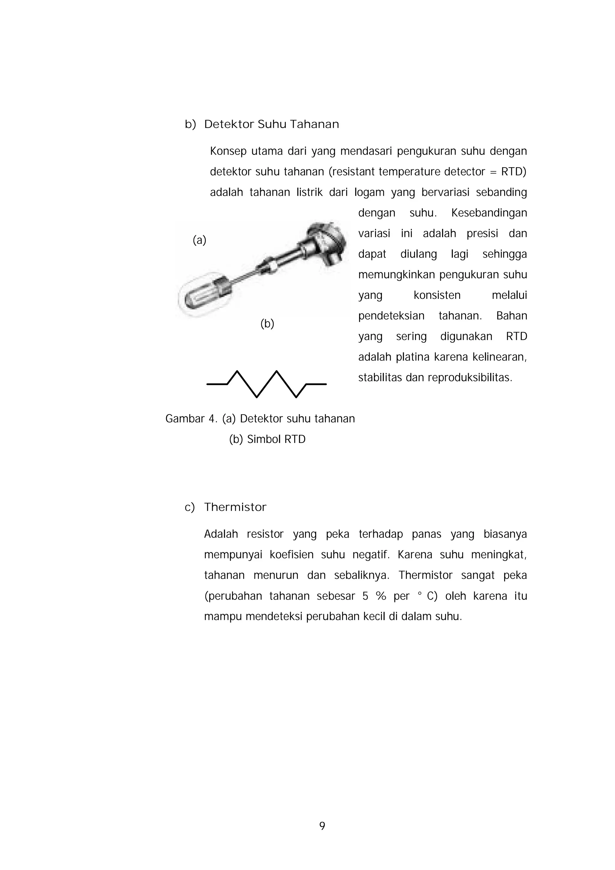 b) Detektor Suhu Tahanan

          Konsep utama dari yang mendasari pengukuran suhu dengan
          detektor suhu tahanan (resistant temperature detector = RTD)
          adalah tahanan listrik dari logam yang bervariasi sebanding
                                      dengan     suhu.     Kesebandingan
                                      variasi ini adalah presisi dan
    (a)
                                      dapat    diulang     lagi     sehingga
                                      memungkinkan pengukuran suhu
                                      yang        konsisten          melalui
                                      pendeteksian       tahanan.     Bahan
                   (b)
                                      yang     sering    digunakan      RTD
                                      adalah platina karena kelinearan,
                                      stabilitas dan reproduksibilitas.


Gambar 4. (a) Detektor suhu tahanan
             (b) Simbol RTD




   c) Thermistor

       Adalah resistor yang peka terhadap panas yang biasanya
       mempunyai koefisien suhu negatif. Karena suhu meningkat,
       tahanan menurun dan sebaliknya. Thermistor sangat peka
       (perubahan tahanan sebesar 5 % per °C) oleh karena itu
       mampu mendeteksi perubahan kecil di dalam suhu.




                              9
 