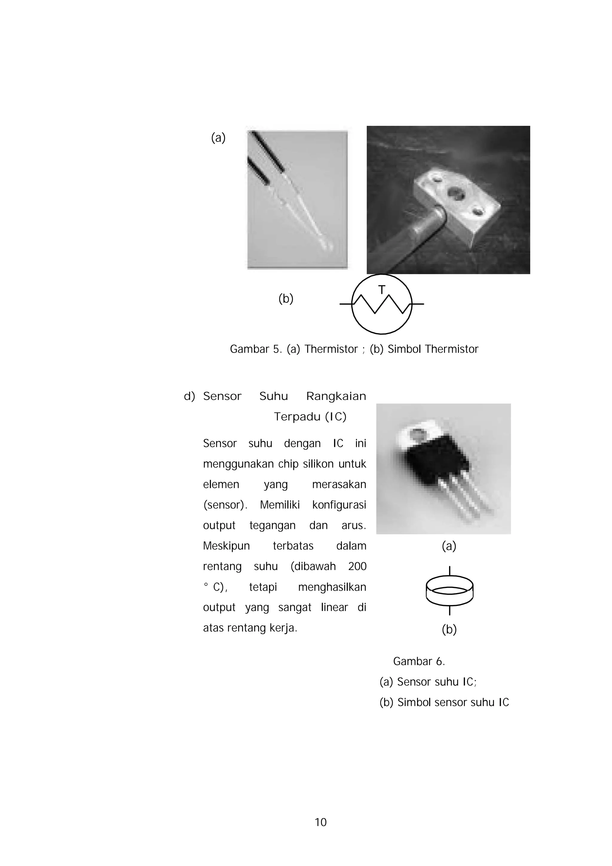 (a)




                                                 T
                       (b)



          Gambar 5. (a) Thermistor ; (b) Simbol Thermistor



d) Sensor       Suhu          Rangkaian
                     Terpadu (IC)

  Sensor      suhu      dengan       IC    ini
  menggunakan chip silikon untuk
  elemen         yang          merasakan
  (sensor).     Memiliki       konfigurasi
  output      tegangan        dan     arus.
  Meskipun           terbatas        dalam                   (a)
  rentang      suhu      (dibawah         200
  °C),        tetapi         menghasilkan
  output yang sangat linear di
  atas rentang kerja.                                        (b)

                                                     Gambar 6.
                                                 (a) Sensor suhu IC;
                                                 (b) Simbol sensor suhu IC




                                10
 
