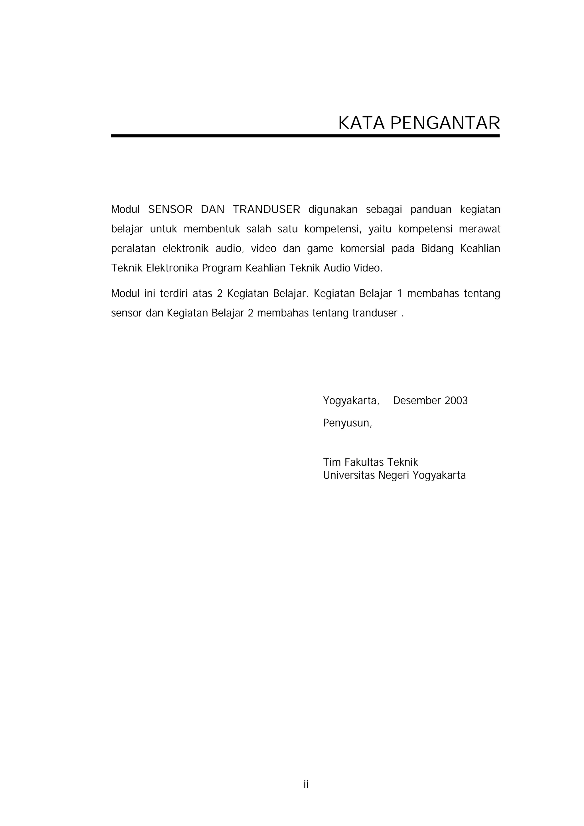 KATA PENGANTAR



Modul SENSOR DAN TRANDUSER digunakan sebagai panduan kegiatan
belajar untuk membentuk salah satu kompetensi, yaitu kompetensi merawat
peralatan elektronik audio, video dan game komersial pada Bidang Keahlian
Teknik Elektronika Program Keahlian Teknik Audio Video.

Modul ini terdiri atas 2 Kegiatan Belajar. Kegiatan Belajar 1 membahas tentang
sensor dan Kegiatan Belajar 2 membahas tentang tranduser .




                                           Yogyakarta,    Desember 2003

                                           Penyusun,


                                           Tim Fakultas Teknik
                                           Universitas Negeri Yogyakarta




                                      ii
 