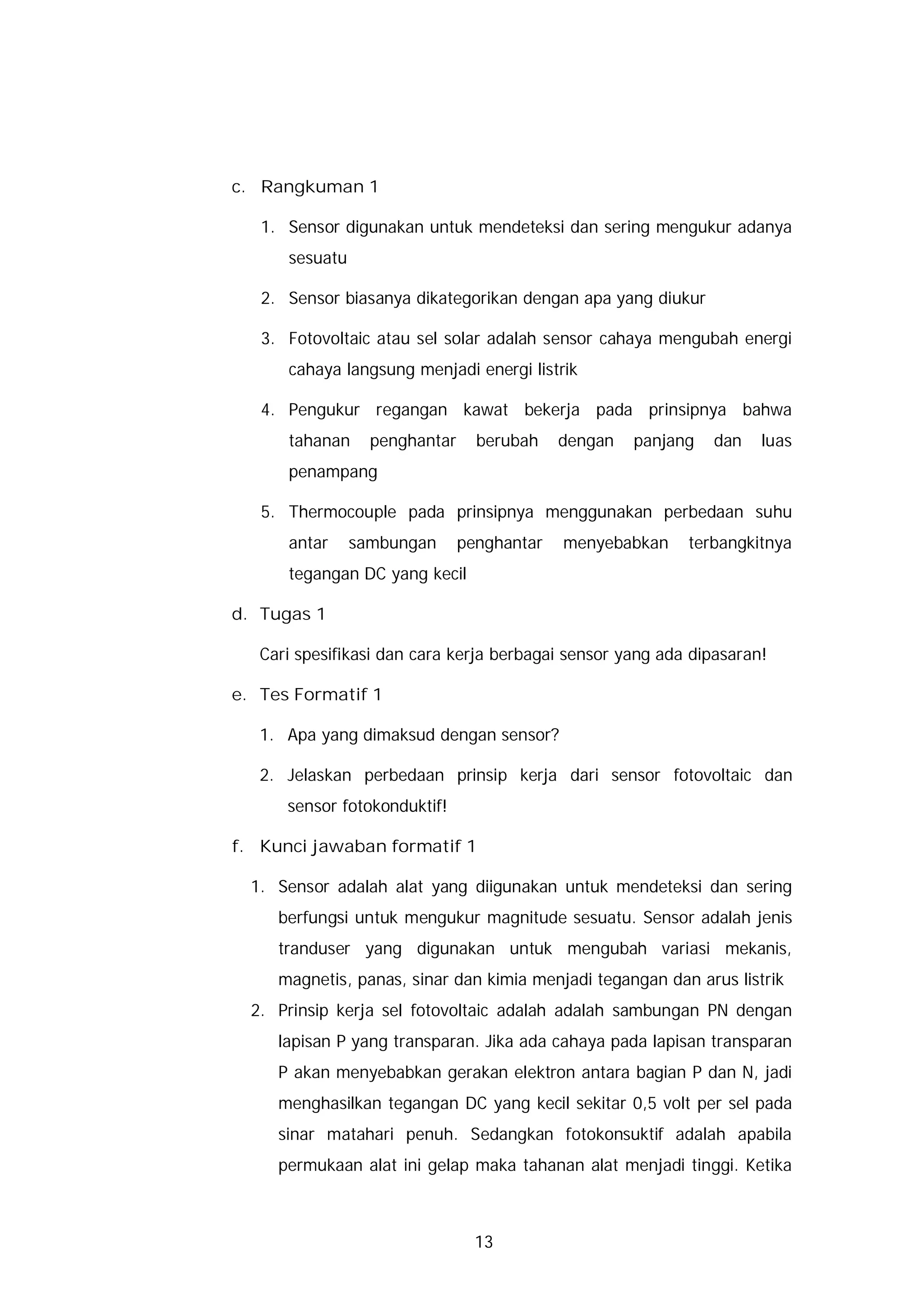 c. Rangkuman 1

   1. Sensor digunakan untuk mendeteksi dan sering mengukur adanya
      sesuatu

   2. Sensor biasanya dikategorikan dengan apa yang diukur

   3. Fotovoltaic atau sel solar adalah sensor cahaya mengubah energi
      cahaya langsung menjadi energi listrik

   4. Pengukur regangan kawat bekerja pada prinsipnya bahwa
      tahanan     penghantar     berubah    dengan   panjang   dan   luas
      penampang

   5. Thermocouple pada prinsipnya menggunakan perbedaan suhu
      antar     sambungan      penghantar   menyebabkan    terbangkitnya
      tegangan DC yang kecil

d. Tugas 1

   Cari spesifikasi dan cara kerja berbagai sensor yang ada dipasaran!

e. Tes Formatif 1

   1. Apa yang dimaksud dengan sensor?

   2. Jelaskan perbedaan prinsip kerja dari sensor fotovoltaic dan
      sensor fotokonduktif!

f. Kunci jawaban formatif 1

  1. Sensor adalah alat yang diigunakan untuk mendeteksi dan sering
     berfungsi untuk mengukur magnitude sesuatu. Sensor adalah jenis
     tranduser yang digunakan untuk mengubah variasi mekanis,
     magnetis, panas, sinar dan kimia menjadi tegangan dan arus listrik
  2. Prinsip kerja sel fotovoltaic adalah adalah sambungan PN dengan
     lapisan P yang transparan. Jika ada cahaya pada lapisan transparan
     P akan menyebabkan gerakan elektron antara bagian P dan N, jadi
     menghasilkan tegangan DC yang kecil sekitar 0,5 volt per sel pada
     sinar matahari penuh. Sedangkan fotokonsuktif adalah apabila
     permukaan alat ini gelap maka tahanan alat menjadi tinggi. Ketika



                                 13
 