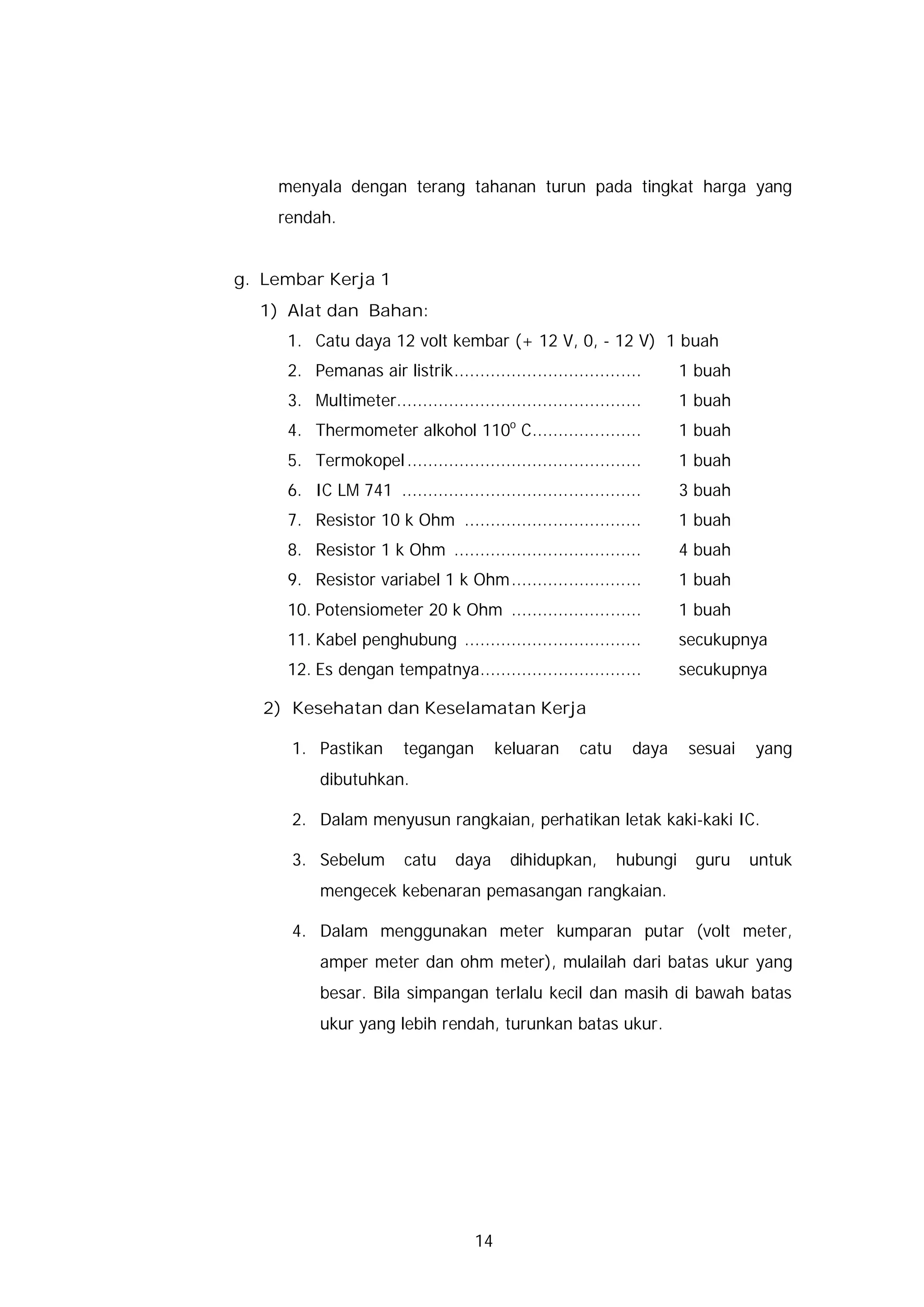 menyala dengan terang tahanan turun pada tingkat harga yang
    rendah.


g. Lembar Kerja 1
  1) Alat dan Bahan:
     1. Catu daya 12 volt kembar (+ 12 V, 0, - 12 V) 1 buah
     2. Pemanas air listrik....................................        1 buah
     3. Multimeter...............................................      1 buah
                                          o
     4. Thermometer alkohol 110 C.....................                 1 buah
     5. Termokopel .............................................       1 buah
     6. IC LM 741 ..............................................       3 buah
     7. Resistor 10 k Ohm ..................................           1 buah
     8. Resistor 1 k Ohm ....................................          4 buah
     9. Resistor variabel 1 k Ohm.........................             1 buah
     10. Potensiometer 20 k Ohm .........................              1 buah
     11. Kabel penghubung ..................................           secukupnya
     12. Es dengan tempatnya...............................            secukupnya

   2) Kesehatan dan Keselamatan Kerja

      1. Pastikan       tegangan         keluaran     catu     daya     sesuai   yang
          dibutuhkan.

      2. Dalam menyusun rangkaian, perhatikan letak kaki-kaki IC.

      3. Sebelum        catu     daya     dihidupkan,        hubungi    guru     untuk
          mengecek kebenaran pemasangan rangkaian.

      4. Dalam menggunakan meter kumparan putar (volt meter,
          amper meter dan ohm meter), mulailah dari batas ukur yang
          besar. Bila simpangan terlalu kecil dan masih di bawah batas
          ukur yang lebih rendah, turunkan batas ukur.




                                    14
 