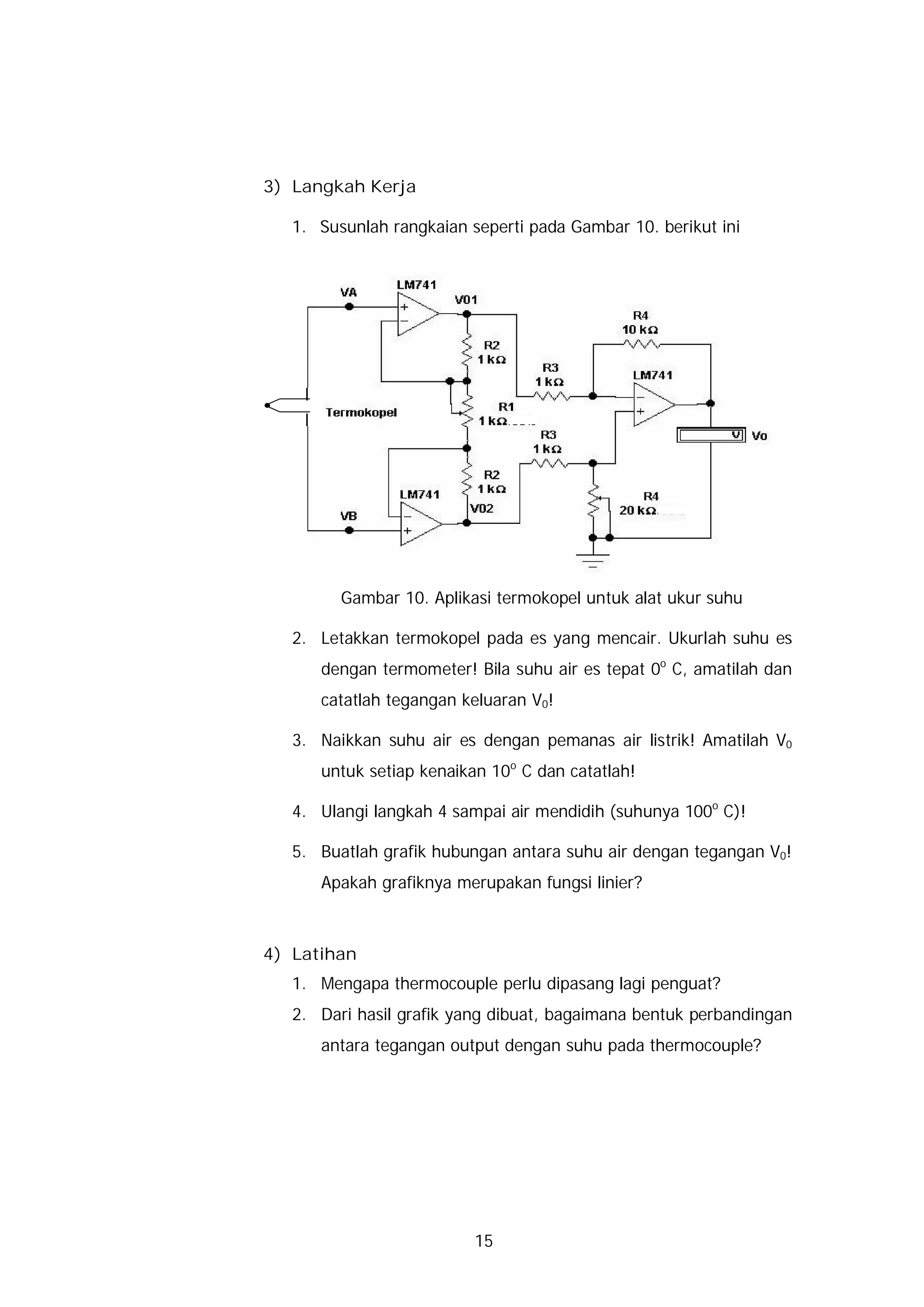 3) Langkah Kerja

   1. Susunlah rangkaian seperti pada Gambar 10. berikut ini




         Gambar 10. Aplikasi termokopel untuk alat ukur suhu

   2. Letakkan termokopel pada es yang mencair. Ukurlah suhu es
      dengan termometer! Bila suhu air es tepat 0o C, amatilah dan
      catatlah tegangan keluaran V0!

   3. Naikkan suhu air es dengan pemanas air listrik! Amatilah V0
      untuk setiap kenaikan 10o C dan catatlah!

   4. Ulangi langkah 4 sampai air mendidih (suhunya 100o C)!

   5. Buatlah grafik hubungan antara suhu air dengan tegangan V0!
      Apakah grafiknya merupakan fungsi linier?



4) Latihan
   1. Mengapa thermocouple perlu dipasang lagi penguat?
   2. Dari hasil grafik yang dibuat, bagaimana bentuk perbandingan
      antara tegangan output dengan suhu pada thermocouple?




                          15
 