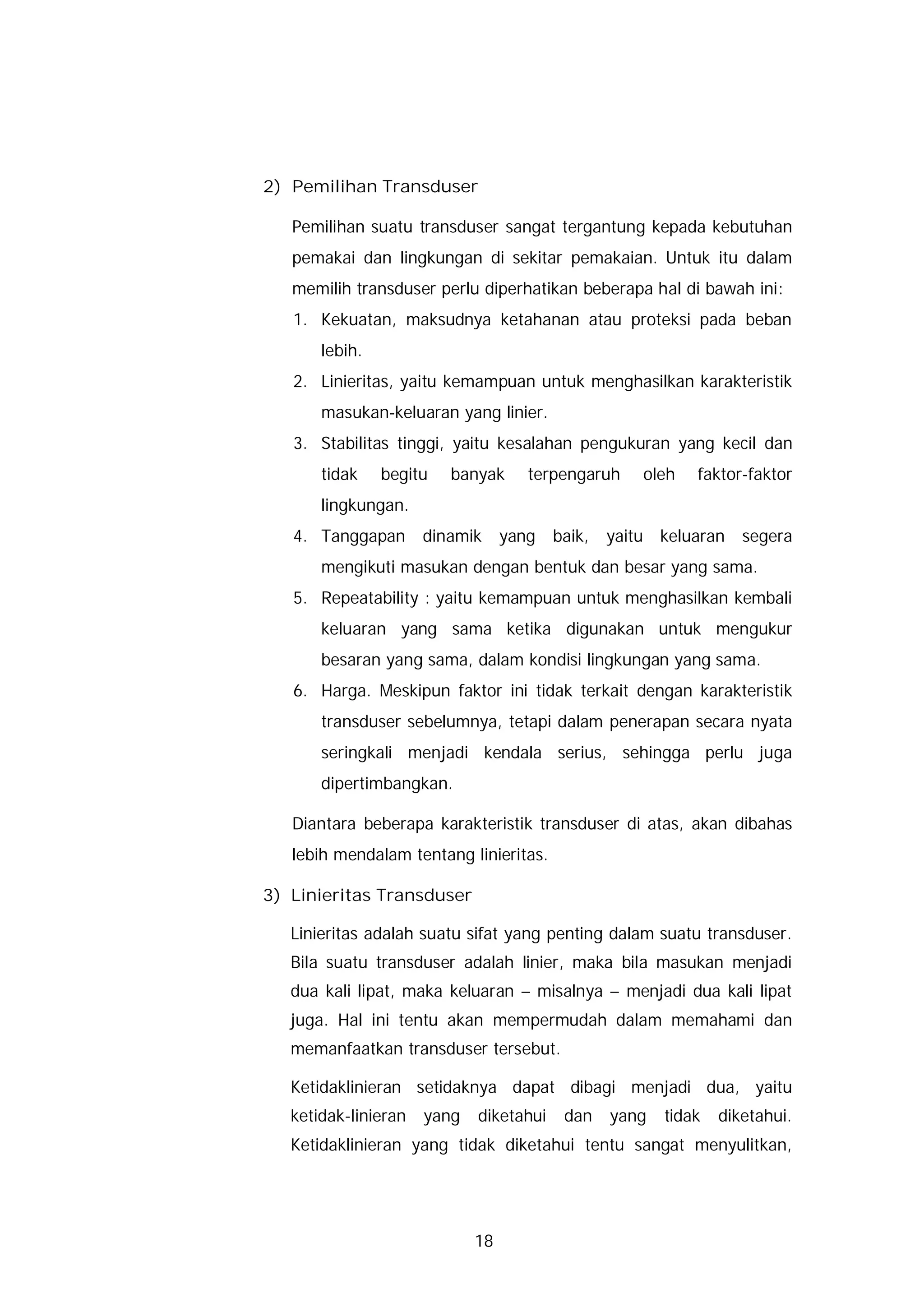 2) Pemilihan Transduser

   Pemilihan suatu transduser sangat tergantung kepada kebutuhan
   pemakai dan lingkungan di sekitar pemakaian. Untuk itu dalam
   memilih transduser perlu diperhatikan beberapa hal di bawah ini:
   1. Kekuatan, maksudnya ketahanan atau proteksi pada beban
       lebih.
   2. Linieritas, yaitu kemampuan untuk menghasilkan karakteristik
       masukan-keluaran yang linier.
   3. Stabilitas tinggi, yaitu kesalahan pengukuran yang kecil dan
       tidak    begitu   banyak      terpengaruh     oleh   faktor-faktor
       lingkungan.
   4. Tanggapan       dinamik     yang   baik,   yaitu keluaran    segera
       mengikuti masukan dengan bentuk dan besar yang sama.
   5. Repeatability : yaitu kemampuan untuk menghasilkan kembali
       keluaran yang sama ketika digunakan untuk mengukur
       besaran yang sama, dalam kondisi lingkungan yang sama.
   6. Harga. Meskipun faktor ini tidak terkait dengan karakteristik
       transduser sebelumnya, tetapi dalam penerapan secara nyata
       seringkali menjadi kendala serius, sehingga perlu juga
       dipertimbangkan.

   Diantara beberapa karakteristik transduser di atas, akan dibahas
   lebih mendalam tentang linieritas.

3) Linieritas Transduser

   Linieritas adalah suatu sifat yang penting dalam suatu transduser.
   Bila suatu transduser adalah linier, maka bila masukan menjadi
   dua kali lipat, maka keluaran – misalnya – menjadi dua kali lipat
   juga. Hal ini tentu akan mempermudah dalam memahami dan
   memanfaatkan transduser tersebut.

   Ketidaklinieran setidaknya dapat dibagi menjadi dua, yaitu
   ketidak-linieran   yang   diketahui    dan    yang   tidak   diketahui.
   Ketidaklinieran yang tidak diketahui tentu sangat menyulitkan,




                             18
 