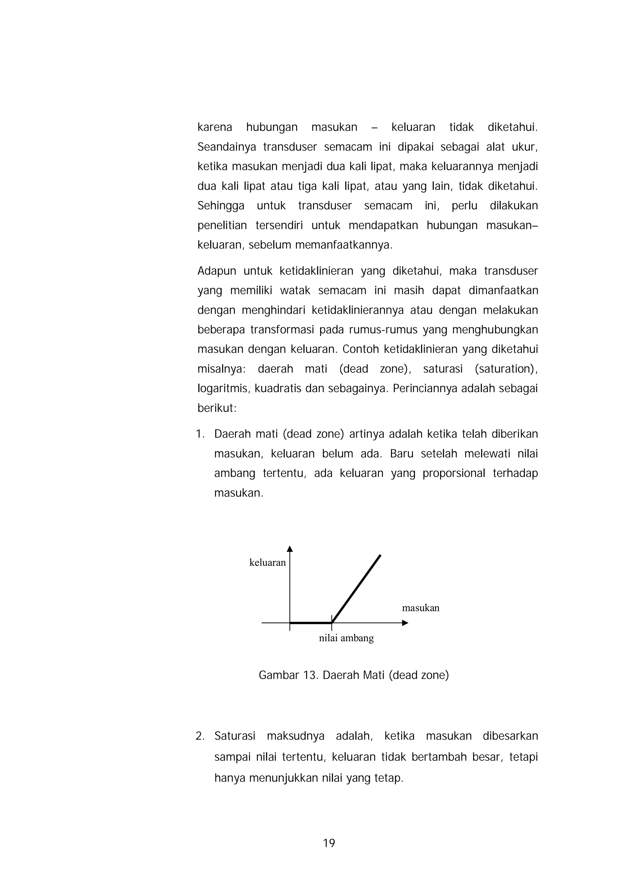 karena     hubungan     masukan     –   keluaran     tidak   diketahui.
Seandainya transduser semacam ini dipakai sebagai alat ukur,
ketika masukan menjadi dua kali lipat, maka keluarannya menjadi
dua kali lipat atau tiga kali lipat, atau yang lain, tidak diketahui.
Sehingga    untuk     transduser   semacam    ini,   perlu   dilakukan
penelitian tersendiri untuk mendapatkan hubungan masukan–
keluaran, sebelum memanfaatkannya.

Adapun untuk ketidaklinieran yang diketahui, maka transduser
yang memiliki watak semacam ini masih dapat dimanfaatkan
dengan menghindari ketidaklinierannya atau dengan melakukan
beberapa transformasi pada rumus-rumus yang menghubungkan
masukan dengan keluaran. Contoh ketidaklinieran yang diketahui
misalnya: daerah mati (dead zone), saturasi (saturation),
logaritmis, kuadratis dan sebagainya. Perinciannya adalah sebagai
berikut:

1. Daerah mati (dead zone) artinya adalah ketika telah diberikan
   masukan, keluaran belum ada. Baru setelah melewati nilai
   ambang tertentu, ada keluaran yang proporsional terhadap
   masukan.




           keluaran



                                         masukan

                         nilai ambang


             Gambar 13. Daerah Mati (dead zone)




2. Saturasi maksudnya adalah, ketika masukan dibesarkan
   sampai nilai tertentu, keluaran tidak bertambah besar, tetapi
   hanya menunjukkan nilai yang tetap.




                          19
 