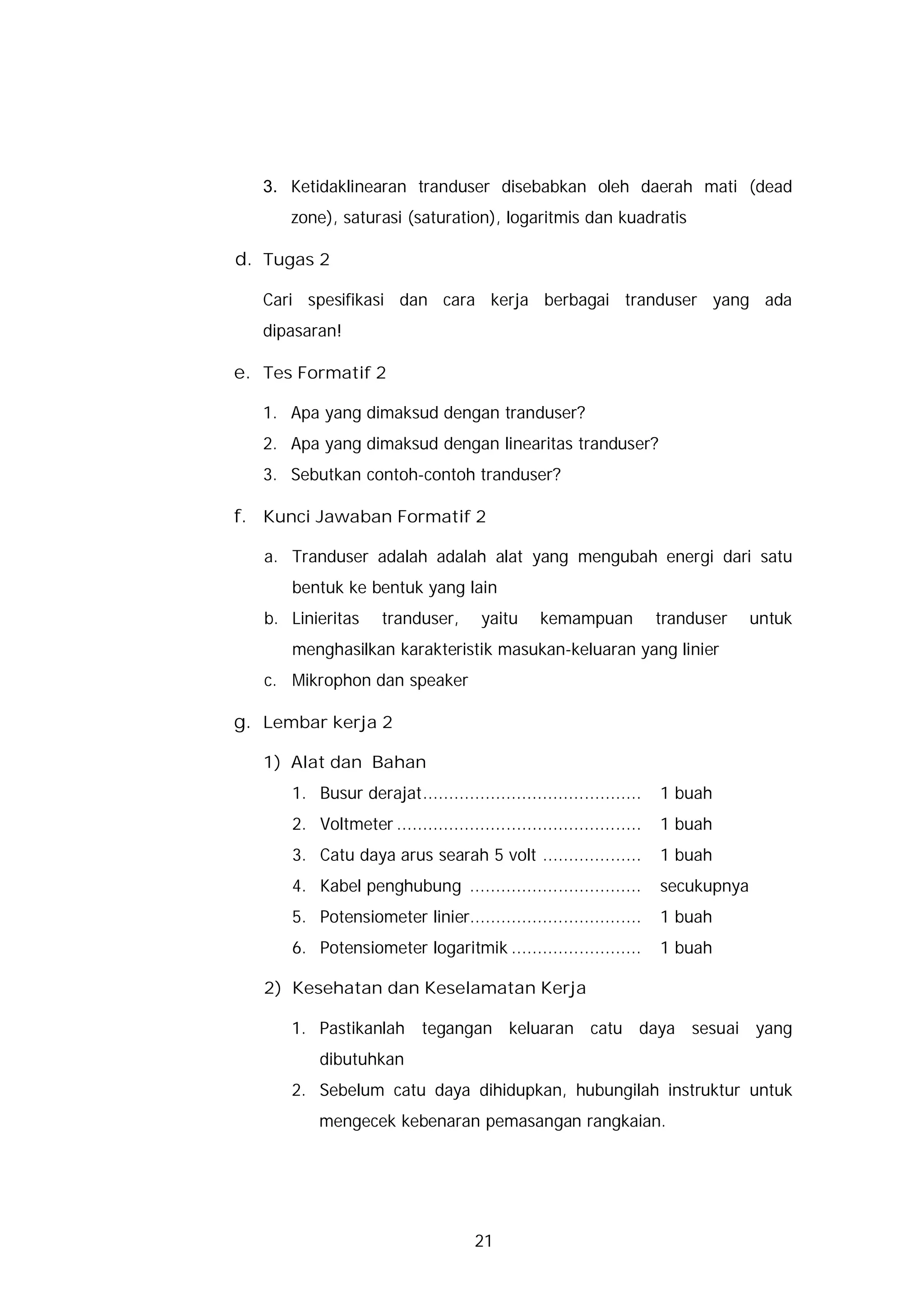 3. Ketidaklinearan tranduser disebabkan oleh daerah mati (dead
      zone), saturasi (saturation), logaritmis dan kuadratis

d. Tugas 2

   Cari spesifikasi dan cara kerja berbagai tranduser yang ada
   dipasaran!

e. Tes Formatif 2

   1. Apa yang dimaksud dengan tranduser?
   2. Apa yang dimaksud dengan linearitas tranduser?
   3. Sebutkan contoh-contoh tranduser?

f. Kunci Jawaban Formatif 2

   a. Tranduser adalah adalah alat yang mengubah energi dari satu
      bentuk ke bentuk yang lain
   b. Linieritas     tranduser,       yaitu     kemampuan            tranduser    untuk
      menghasilkan karakteristik masukan-keluaran yang linier
   c. Mikrophon dan speaker

g. Lembar kerja 2

   1) Alat dan Bahan
      1. Busur derajat..........................................     1 buah
      2. Voltmeter ...............................................   1 buah
      3. Catu daya arus searah 5 volt ...................            1 buah
      4. Kabel penghubung .................................          secukupnya
      5. Potensiometer linier.................................       1 buah
      6. Potensiometer logaritmik .........................          1 buah

   2) Kesehatan dan Keselamatan Kerja

      1. Pastikanlah tegangan keluaran catu daya sesuai yang
          dibutuhkan
      2. Sebelum catu daya dihidupkan, hubungilah instruktur untuk
          mengecek kebenaran pemasangan rangkaian.




                                     21
 