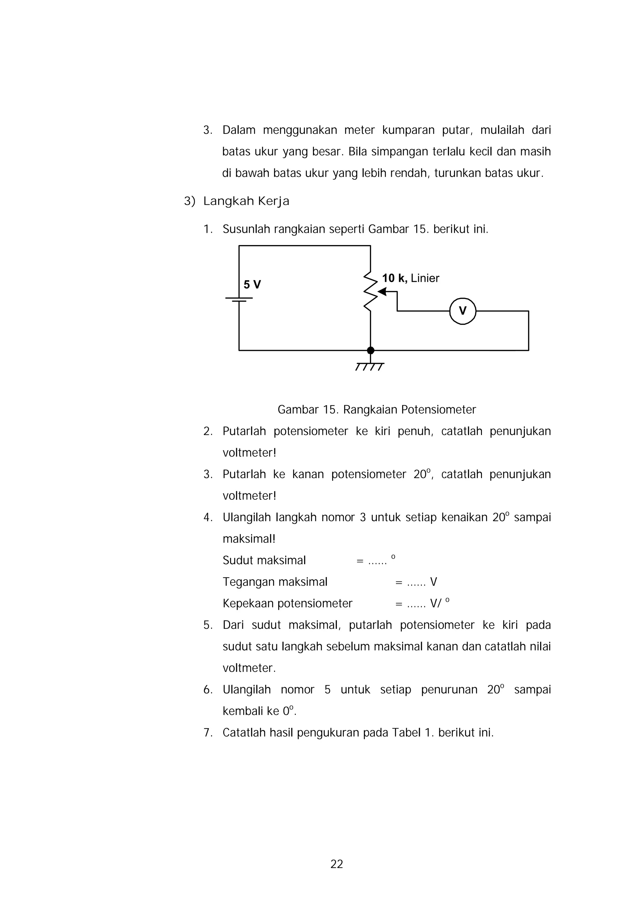 3. Dalam menggunakan meter kumparan putar, mulailah dari
     batas ukur yang besar. Bila simpangan terlalu kecil dan masih
     di bawah batas ukur yang lebih rendah, turunkan batas ukur.

3) Langkah Kerja

  1. Susunlah rangkaian seperti Gambar 15. berikut ini.



                                   10 k, Linier
         5V

                                                      V




                  Gambar 15. Rangkaian Potensiometer
  2. Putarlah potensiometer ke kiri penuh, catatlah penunjukan
     voltmeter!
  3. Putarlah ke kanan potensiometer 20o, catatlah penunjukan
     voltmeter!
  4. Ulangilah langkah nomor 3 untuk setiap kenaikan 20o sampai
     maksimal!
                                       o
     Sudut maksimal             = ……
     Tegangan maksimal                 = …… V
                                                  o
     Kepekaan potensiometer            = …… V/
  5. Dari sudut maksimal, putarlah potensiometer ke kiri pada
     sudut satu langkah sebelum maksimal kanan dan catatlah nilai
     voltmeter.
  6. Ulangilah nomor 5 untuk setiap penurunan 20o sampai
     kembali ke 0o.
  7. Catatlah hasil pengukuran pada Tabel 1. berikut ini.




                           22
 
