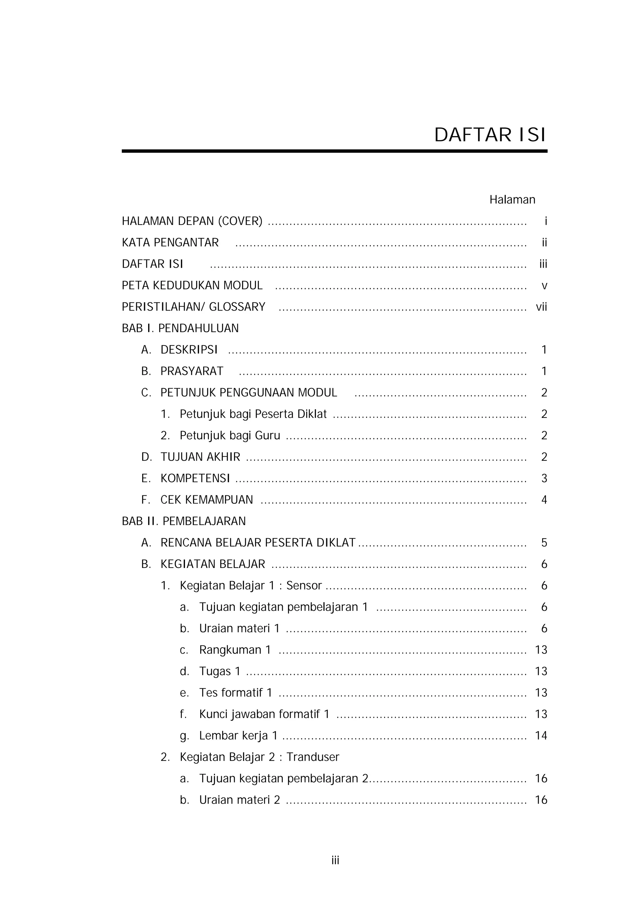DAFTAR ISI


                                                                                                 Halaman
HALAMAN DEPAN (COVER) ........................................................................                  i
KATA PENGANTAR             .................................................................................   ii
DAFTAR ISI          ........................................................................................   iii
PETA KEDUDUKAN MODUL ......................................................................                    v
PERISTILAHAN/ GLOSSARY                 ..................................................................... vii
BAB I. PENDAHULUAN
    A. DESKRIPSI ...................................................................................           1
    B. PRASYARAT            ................................................................................   1
    C. PETUNJUK PENGGUNAAN MODUL                            ................................................   2
        1. Petunjuk bagi Peserta Diklat ......................................................                 2
        2. Petunjuk bagi Guru ...................................................................              2
    D. TUJUAN AKHIR ..............................................................................             2
    E. KOMPETENSI .................................................................................            3
    F. CEK KEMAMPUAN ..........................................................................                4
BAB II. PEMBELAJARAN
    A. RENCANA BELAJAR PESERTA DIKLAT ...............................................                          5
    B. KEGIATAN BELAJAR .......................................................................                6
        1. Kegiatan Belajar 1 : Sensor ........................................................                6
             a. Tujuan kegiatan pembelajaran 1 ..........................................                      6
             b. Uraian materi 1 ...................................................................            6
             c. Rangkuman 1 ..................................................................... 13
             d. Tugas 1 .............................................................................. 13
             e. Tes formatif 1 ..................................................................... 13
             f.   Kunci jawaban formatif 1 ..................................................... 13
             g. Lembar kerja 1 .................................................................... 14
        2. Kegiatan Belajar 2 : Tranduser
             a. Tujuan kegiatan pembelajaran 2............................................ 16
             b. Uraian materi 2 ................................................................... 16




                                                     iii
 