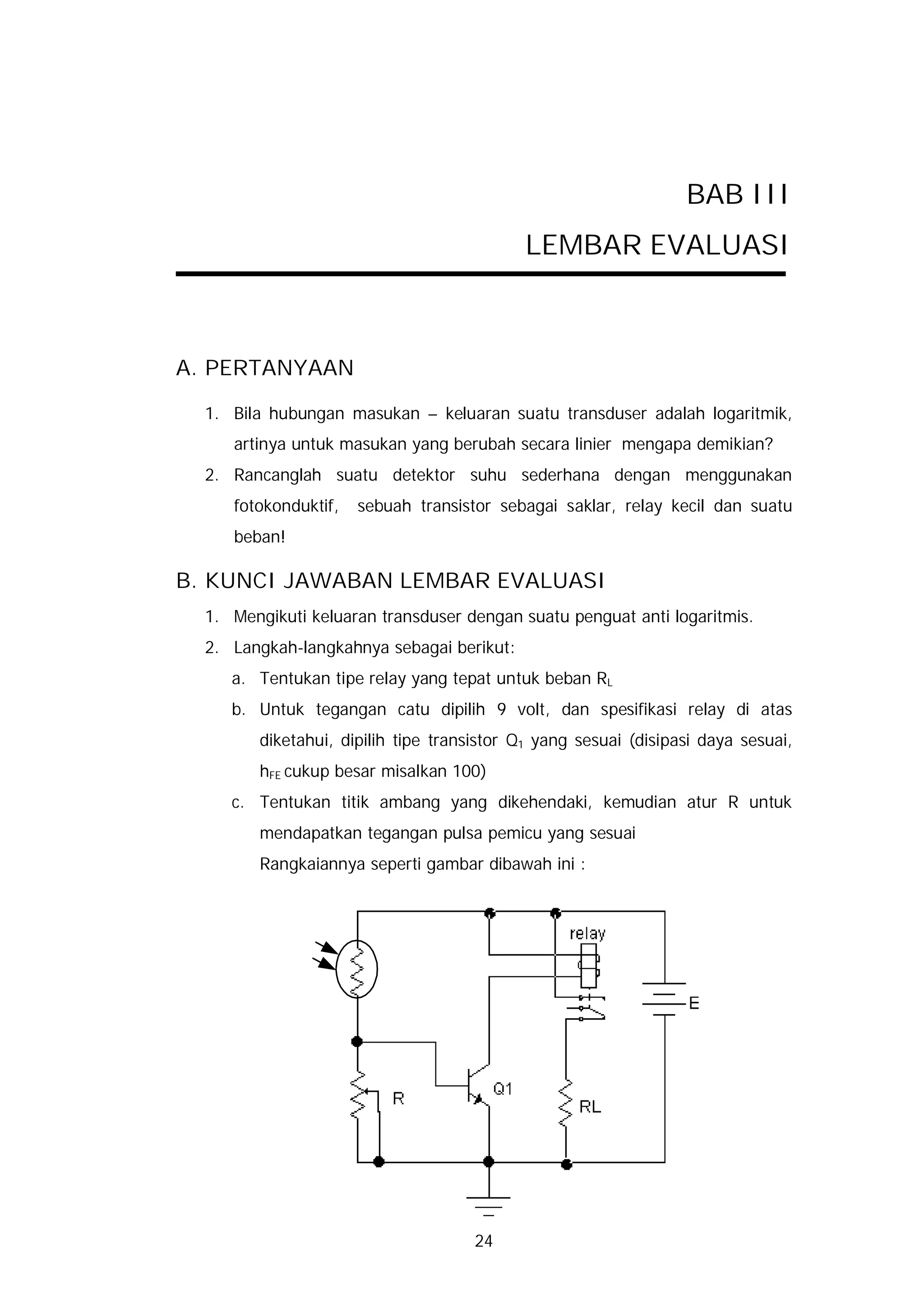 BAB III
                                           LEMBAR EVALUASI



A. PERTANYAAN

  1. Bila hubungan masukan – keluaran suatu transduser adalah logaritmik,
     artinya untuk masukan yang berubah secara linier mengapa demikian?
  2. Rancanglah suatu detektor suhu sederhana dengan menggunakan
     fotokonduktif,   sebuah transistor sebagai saklar, relay kecil dan suatu
     beban!

B. KUNCI JAWABAN LEMBAR EVALUASI
  1. Mengikuti keluaran transduser dengan suatu penguat anti logaritmis.
  2. Langkah-langkahnya sebagai berikut:
     a. Tentukan tipe relay yang tepat untuk beban RL
     b. Untuk tegangan catu dipilih 9 volt, dan spesifikasi relay di atas
        diketahui, dipilih tipe transistor Q1 yang sesuai (disipasi daya sesuai,
        hFE cukup besar misalkan 100)
     c. Tentukan titik ambang yang dikehendaki, kemudian atur R untuk
        mendapatkan tegangan pulsa pemicu yang sesuai
        Rangkaiannya seperti gambar dibawah ini :




                                     24
 