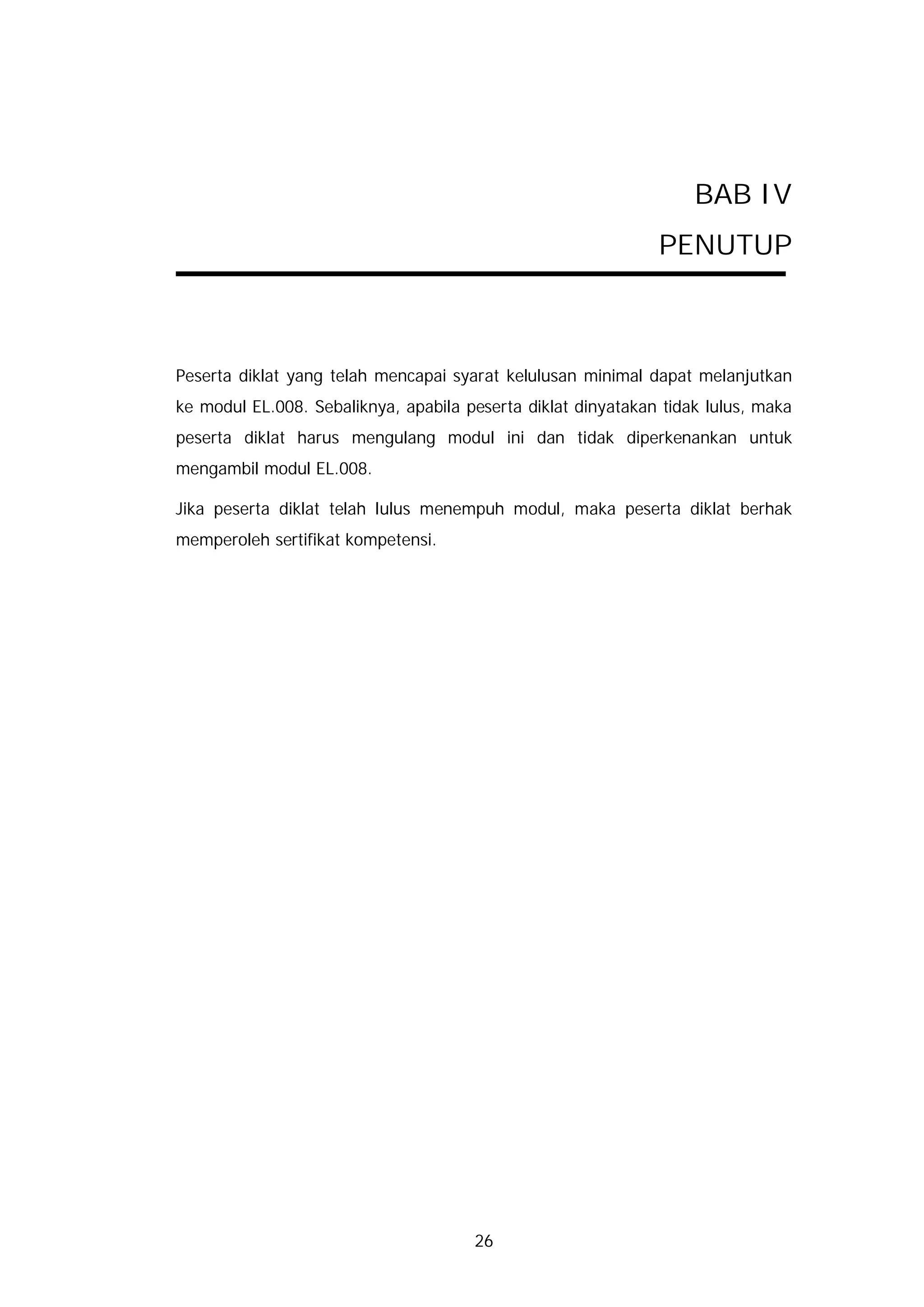 BAB IV
                                                              PENUTUP



Peserta diklat yang telah mencapai syarat kelulusan minimal dapat melanjutkan
ke modul EL.008. Sebaliknya, apabila peserta diklat dinyatakan tidak lulus, maka
peserta diklat harus mengulang modul ini dan tidak diperkenankan untuk
mengambil modul EL.008.

Jika peserta diklat telah lulus menempuh modul, maka peserta diklat berhak
memperoleh sertifikat kompetensi.




                                      26
 