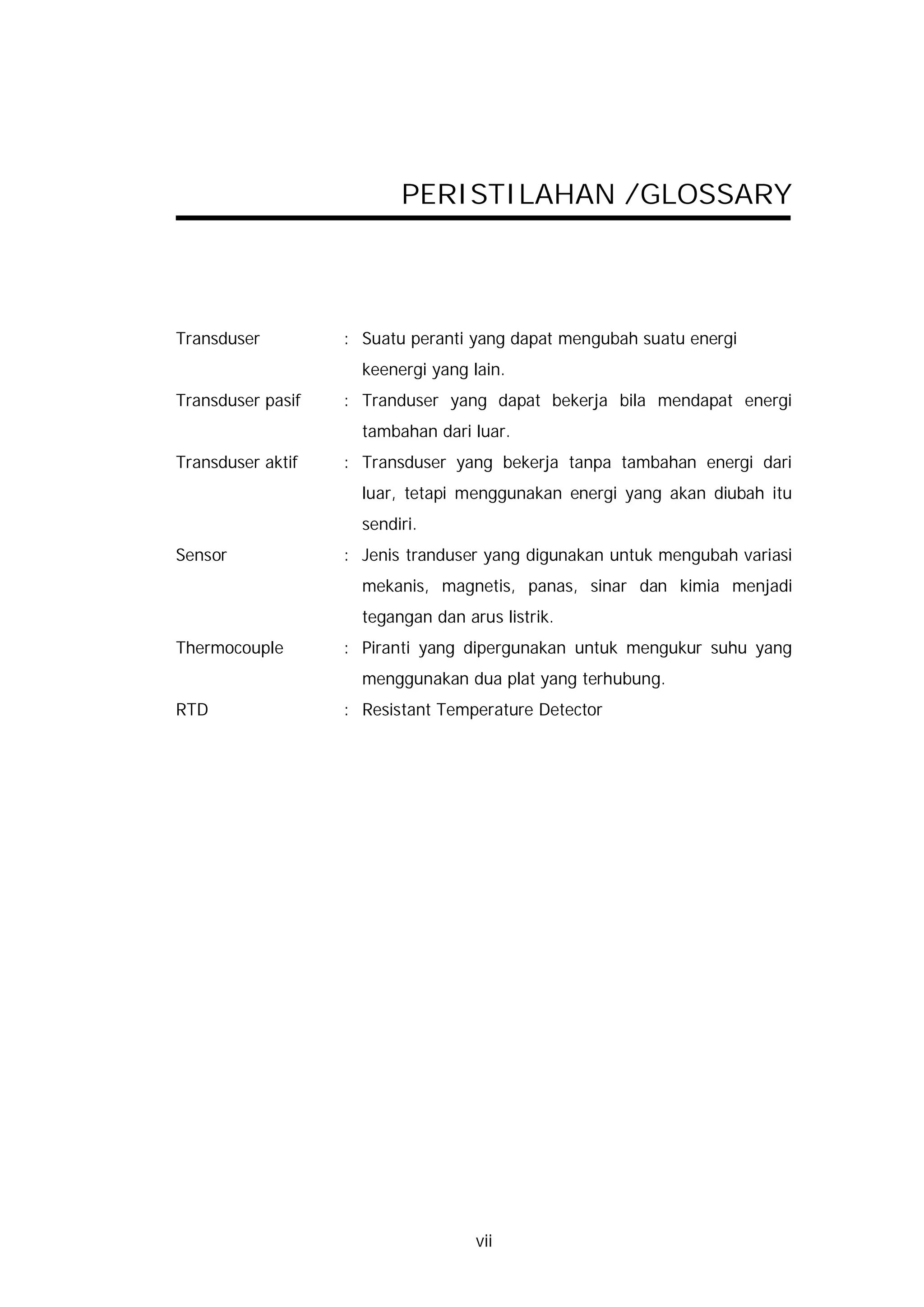 PERISTILAHAN /GLOSSARY




Transduser         : Suatu peranti yang dapat mengubah suatu energi
                     keenergi yang lain.
Transduser pasif   : Tranduser yang dapat bekerja bila mendapat energi
                     tambahan dari luar.
Transduser aktif   : Transduser yang bekerja tanpa tambahan energi dari
                     luar, tetapi menggunakan energi yang akan diubah itu
                     sendiri.
Sensor             : Jenis tranduser yang digunakan untuk mengubah variasi
                     mekanis, magnetis, panas, sinar dan kimia menjadi
                     tegangan dan arus listrik.
Thermocouple       : Piranti yang dipergunakan untuk mengukur suhu yang
                     menggunakan dua plat yang terhubung.
RTD                : Resistant Temperature Detector




                                    vii
 